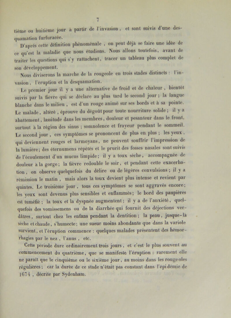 tième ou huitième jour à partir de l’invasion , et sont suivis d’une des- quamation furfuracée. D’après cette définition phénoménale , on peut déjà se faire une idée de ce qu’est la maladie que nous étudions. Nous allons toutefois, avant de traiter les questions qui s’y rattachent, tracer un tableau plus complet de son développement. Nous diviserons la marche de la rougeole en trois stades distincts : 1 in- vasion, l’éruption et la desquamation. Le premier jour il y a une alternative de froid et de chaleur , bientôt suivis par la fièvre qui se déclare au plus tard le second jour ; la langue blanche dans le milieu , est d’un rouge animé sur ses bords et à sa pointe. Le malade, altéré , éprouve du dégoût pour toute nourriture solide ; U y a abattement, lassitude dans les membres, douleur et pesanteur dans le front, surtout à la région des sinus ; somnolence et frayeur pendant le sommeil. Le second jour , ces symptômes se prononcent de plus en plus ; les yeux , qui deviennent rouges et larmoyans, ne peuvent souffrir l’impression de la lumière; des èternumens répétés et le prurit des fosses nasales sont suivis de l’écoulement d’un mucus limpide; il y a toux sèche, accompagnée de douleur à la gorge ; la fièvre redouble le soir, et pendant cette exacerba- tion , on observe quelquefois du délire ou de légères convulsions ; il y a rémission le matin , mais alors la toux devient plus intense et revient par quintes. Le troisième jour , tous ces symptômes se sont aggravés encore; les yeux sont devenus plus sensibles et enflammés ; le bord des paupières est tuméfié ; la toux et la dyspnée augmentent; il y a de l’anxiété, quel- quefois des vomissemens ou de la diarrhée qui fournit des déjections ver- dâtres, surtout chez les enfans pendant la dentition; la peau, jusque-là sèche et chaude, s’humecte; une sueur moins abondante que dans la variole survient, et l’éruption commence : quelques malades présentent des hémor- rhagies par le nez , l’anus , etc. Cette période dure ordinairement trois jours , et c’est le plus souvent au commencement du quatrième, que se manifeste l’éruption : rarement elle ne paraît que le cinquième ou le sixième jour, au moins dans les rougeoles régulières; car la durée de ce stade n’était pas constant dans l’épidémie de lG74 , décrite par Sydenham.