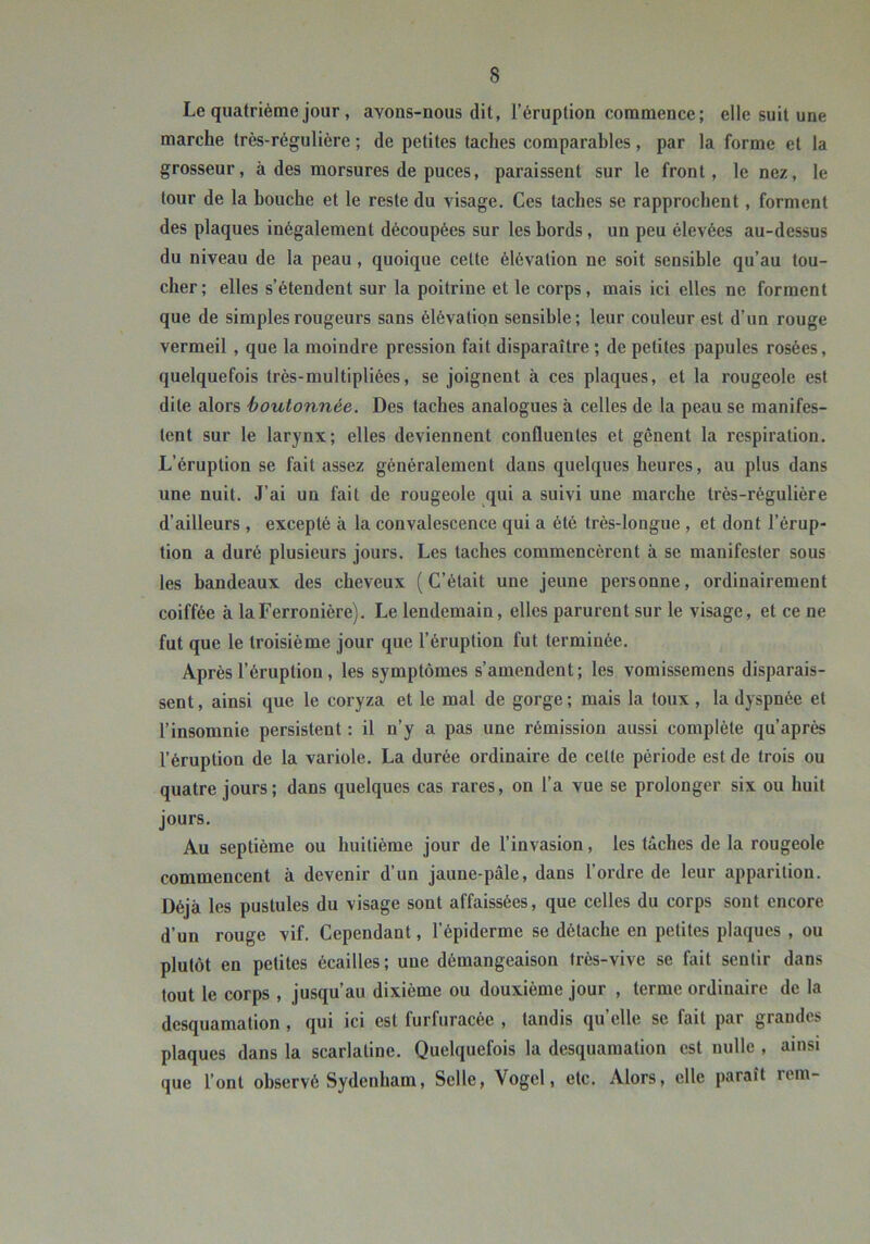 Le quatrième jour, avons-nous dit, l’éruption commence; elle suit une marche très-régulière ; de petites taches comparables, par la forme et la grosseur, à des morsures de puces, paraissent sur le front, le nez, le tour de la houche et le reste du visage. Ces taches se rapprochent, forment des plaques inégalement découpées sur les bords, un peu élevées au-dessus du niveau de la peau, quoique cette élévation ne soit sensible qu’au tou- cher; elles s’étendent sur la poitrine et le corps, mais ici elles ne forment que de simples rougeurs sans élévation sensible; leur couleur est d’un rouge vermeil , que la moindre pression fait disparaître ; de petites papules rosées, quelquefois très-raultipliées, se joignent à ces plaques, et la rougeole est dite alors boutonnée. Des taches analogues à celles de la peau se manifes- tent sur le larynx; elles deviennent confluentes et gênent la respiration. L’éruption se fait assez généralement dans quelques heures, au plus dans une nuit. J’ai un fait de rougeole qui a suivi une marche très-régulière d’ailleurs , excepté à la convalescence qui a été très-longue , et dont l’érup- tion a duré plusieurs jours. Les taches commencèrent à se manifester sous les bandeaux des cheveux (C’était une jeune personne, ordinairement coiffée à laFerronière). Le lendemain, elles parurent sur le visage, et ce ne fut que le troisième jour que l’éruption fut terminée. Après l’éruption , les symptômes s’amendent; les vomissemens disparais- sent , ainsi que le coryza et le mal de gorge ; mais la toux , la dyspnée et l’insomnie persistent : il n’y a pas une rémission aussi complète qu’après l’éruption de la variole. La durée ordinaire de cette période est de trois ou quatre jours; dans quelques cas rares, on l’a vue se prolonger six ou huit jours. Au septième ou huitième jour de l’invasion, les tâches de la rougeole commencent à devenir d’un jaune-pâle, dans l’ordre de leur apparition. Déjà les pustules du visage sont affaissées, que celles du corps sont encore d’un rouge vif. Cependant, l’épiderme se détache en petites plaques , ou plutôt en petites écailles ; une démangeaison très-vive se fait sentir dans tout le corps , jusqu’au dixième ou douxième jour , terme ordinaire de la desquamation , qui ici est furfuracée , tandis qu’elle se fait par grandes plaques dans la scarlatine. Quelquefois la desquamation est nulle , ainsi que l’ont observé Sydenham, Selle, Vogel, etc. Alors, elle paraît rem-