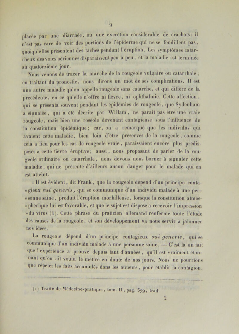 placée par une diarrhée, ou une excrétion considérable de crachats; il n’est pas rare de voir des portions de l’épiderme qui ne se fendillent pas, quoiqu’elles présentent des taches pendant l’éruption. Les symptômes calar- rheux des voies aériennes disparaissent peu à peu, et la maladie est terminée au quatorzième jour. Nous venons de tracer la marche de la rougeole vulgaire ou catarrhale ; en traitant du pronostic, nous dirons un mot de ses complications. Il est une autre maladie qu’on appelle rougeole sans catarrhe, et qui diffère de la précédente, en ce qu’elle n’offre ni fièvre, ni ophlhalmie. Cette affection , qui se présenta souvent pendant les épidémies de rougeole, que Sydenham a signalée, qui a été décrite par Willam , ne paraît pas être une vraie rougeole, mais bien une roséole devenant contagieuse sous l’influence de la constitution épidémique; car, ou a remarqué que les individus qui avaient cette maladie, bien loin d’être préservés de la rougeole, comme cela a lieu pour les cas de rougeole vraie , paraissaient encore plus prédis- posés à cette fièvre éruptive; aussi, nous proposant de parler de la rou- geole ordinaire ou catarrhale, nous devons nous borner à signaler cette maladie, qui ne présente d’ailleurs aucun danger pour le malade qui en est atteint. « Il est évident, dit Frank, que la rougeole dépend d’un principe conla- »gieux sui generis, qui se communique d’un individu malade à une per- wsonne saine, produit l’éruption morhilleuse, lorsque la constitution atmos- «phérique lui est favorable, et que le sujet est disposé à recevoir l’impression »du virus (1). Cette phrase du praticien allemand renferme foute l’élude des causes delà rougeole, et son développement va nous servir à jalonner nos idées. La rougeole dépend d’un principe contagieux sui generis, qui se communique d’un individu malade à une personne saine. — C’est là un fait que 1 expérience a prouvé depuis tant d’années , qu’il est vraiment éton- nant (ju on ait voulu le mettre en doute de nos jours. Nous ne pourrions que répéter les faits accumulés dans les auteurs, pour établir la contagion. (i) Traité de Médecine-pratique, tom, II, pag. 379, trad. O
