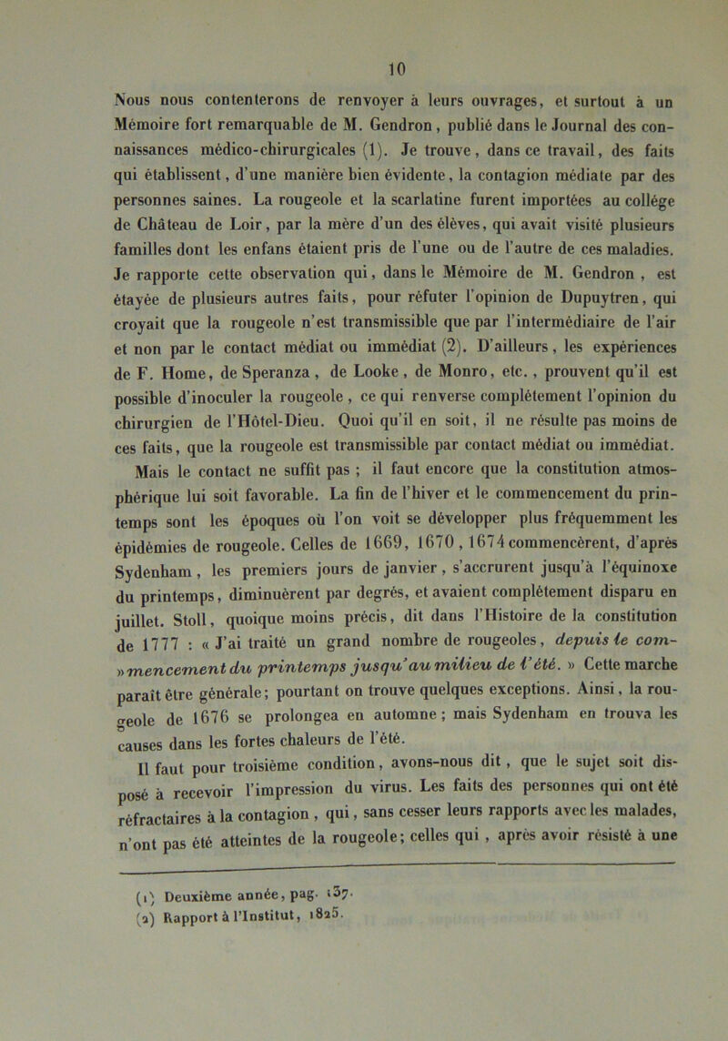 Nous nous contenterons de renvoyer à leurs ouvrages, et surtout à un Mémoire fort remarquable de M. Gendron, publié dans le Journal des con- naissances médico-chirurgicales (1). Je trouve, dans ce travail, des faits qui établissent, d’une manière bien évidente, la contagion médiate par des personnes saines. La rougeole et la scarlatine furent importées au collège de Château de Loir, par la mère d’un des élèves, qui avait visité plusieurs familles dont les enfans étaient pris de l’une ou de l’autre de ces maladies. Je rapporte cette observation qui, dans le Mémoire de M. Gendron , est étayée de plusieurs autres faits, pour réfuter l’opinion de Dupuytren, qui croyait que la rougeole n’est transmissible que par l’intermédiaire de l’air et non par le contact médiat ou immédiat (2). D’ailleurs, les expériences de F. Home, de Speranza , de Looke , de Monro, etc., prouvent qu’il est possible d’inoculer la rougeole , ce qui renverse complètement l’opinion du chirurgien de l’Hôtel-Dieu. Quoi qu’il en soit, il ne résulte pas moins de ces faits, que la rougeole est transmissible par contact médiat ou immédiat. Mais le contact ne suffit pas ; il faut encore que la constitution atmos- phérique lui soit favorable. La fin de l’hiver et le commencement du prin- temps sont les époques où l’on voit se développer plus fréquemment les épidémies de rougeole. Celles de 1669, 1670,1674 commencèrent, d’après Sydenham , les premiers jours de janvier , s’accrurent jusqu’à l’équinoxe du printemps, diminuèrent par degrés, et avaient complètement disparu en juillet. Stoll, quoique moins précis, dit dans l’Histoire de la constitution de 1777 : « J’ai traité un grand nombre de rougeoles, depuis ie com- ))mencementdu printemps jusqu au milieu de l’été. » Cette marche paraît être générale; pourtant on trouve quelques exceptions. Ainsi, la rou- treole de 1676 se prolongea en automne; mais Sydenham en trouva les causes dans les fortes chaleurs de l’été. Il faut pour troisième condition, avons-nous dit, que le sujet soit dis- posé à recevoir l’impression du virus. Les faits des personnes qui ont été réfractaires à la contagion , qui, sans cesser leurs rapports avec les malades, n’ont pas été atteintes de la rougeole; celles qui , après avoir résisté à une (Q Deuxième année, pag- «37. 'a) Rapport à l’Institut, i8a5.