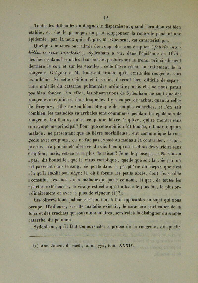 Toutes les difficultés du diagnostic disparaissent quand l’éruption est bien établie; et, dès le principe, on peut soupçonner la rougeole pendant une épidémie, par la toux qui, d’après M. Guersent, est caractéristique. Quelques auteurs ont admis des rougeoles sans éruption [febris mor- biiiaris sine morbiiis ). Sydenham a vu, dans l’épidémie de 1674, des fièvres dans lesquelles il sortait des pustules sur le tronc, principalement derrière le cou et sur les épaules ; cette fièvre cédait au traitement de la rougeole. Grégory et M. Guersent croient qu’il existe des rougeoles sans exanthème. Si cette opinion était vraie, il serait bien difficile de séparer cette maladie du catarrhe pulmonaire ordinaire ; mais elle ne nous paraît pas bien fondée. En effet, les observations de Sydenham ne sont que des rougeoles irrégulières, dans lesquelles il y a eu peu de taches; quant à celles de Grégory, elles ne semblent être que de simples catarrhes, et l’on sait combien les maladies catarrhales sont communes pendant les épidémies de rougeole. D’ailleurs, qu’est-ce qu’une fièvre éruptive, qui se montre sans son symptôme principal? Pour que cette opinion fût fondée, il faudrait qu’un malade, ne présentant que la fièvre morbilleuse, eût communiqué la rou- geole avec éruption, ou ne fût pas exposé au moins à la contracter, ce qui, je crois, n’a jamais été observé. Je sais bien qu’on a admis des varioles sans éruption ; mais, est-ce avec plus de raison? Je ne le pense pas. « Ne sait-on »pas, dit Bouteille , que le virus variolique , quelle que soit la voie par où »il parvient dans le sang, se porte dans la périphérie du corps; que c’est »là qu’il étabjit son siège; là où il forme les petits abcès, dont l’ensemble «constitue l’essence de la maladie qui porte ce nom , et que, de toutes les «parties extérieures, le visage est celle qu’il affecte le plus tôt, le plus or- «dinairement et avec le plus de rigueur (1)? « Ces observations judicieuses sont tout-à-fait applicables au sujet qui nous occupe. D’ailleurs, si cette maladie existait, le caractère particulier de la toux et des crachats qui sont nummulaires, servirait à la distinguer du simple catarrhe du poumon. Sydenham , qu’il faut toujours citer à propos de la rougeole , dit qu’elle (i) Ane. Journ. de ntéd., ann. 1775, lom. XXXIV.