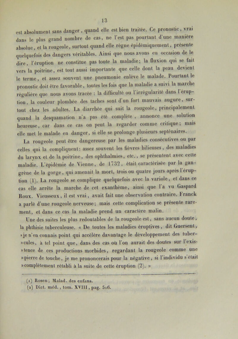 est absolument sans danger, quand elle est bien traitée. Ce pronostic, vrai dans le plus grand nombre de cas, ne l’est pas pourtant d’une manière absolue, et la rougeole, surtout quand elle règne épidémiquement, présente quelquefois des dangers véritables. Ainsi que nous avons eu occasion de le dire, l’éruption ne constitue pas toute la maladie; la fluxion qui se fait vers la poitrine, est tout aussi importante que celle dont la peau devient le terme, et assez souvent une pneumonie enlève le malade. Pourtant le pronostic doit être favorable, toutes les fois que la maladie a suivi la marche régulière que nous avons tracée : la difficulté ou l’irrégularité dans 1 érup- tion, la couleur plombée des taches sont d’un fort mauvais augure, sur- tout chez les adultes. La diarrhée qui suit la rougeole, principalement quand la desquamation n’a pas été complète , annonce une solution heureuse, car dans ce cas on peut la regarder comme critique; mais elle met le malade en danger, si elle se prolonge plusieurs septénaires. La rougeole peut être dangereuse par les maladies consécutives ou par celles qui la compliquent: assez souvent les fièvres hilieuses, des maladies du larynx et de la poitrine, des ophthalmies, etc., se présentent avec cette maladie. L’épidémie de Vienne, de 1732, était caractérisée par la gan- grène de la gorge, qui amenait la mort, trois ou quatre jours après l’érup- tion (1). La rougeole se complique quelquefois avec la variole, et dans ce cas elle arrête la marche de cet exanthème, ainsi que 1 a vu Gaspard Roux. Vieusseux, il est vrai, avait fait une observation contraire. Franck a parlé d’une rougeole nerveuse; mais cette complication se présente rare- ment, et dans ce cas la maladie prend un caractère malin. Une des suites les plus redoutables de la rougeole est, sans aucun doute, la phthisie tuberculeuse. « De toutes les maladies éruptives, dit Guersent, » je n’en connais point qui accélère davantage le développement des tuber- »cules, à tel point que, dans des cas où l’on aurait des doutes sur l exis- »tence de ces productions morbides, regardant la rougeole comme une «pierre de touche, je me prononcerais pour la négative, si l’individu s était «complètement rétabli à la suite de cette éruption (2). « (i) Rosen; Malad. des enfans. (a) Dicl. méd., lom. XVIlI,pag. 5i6.