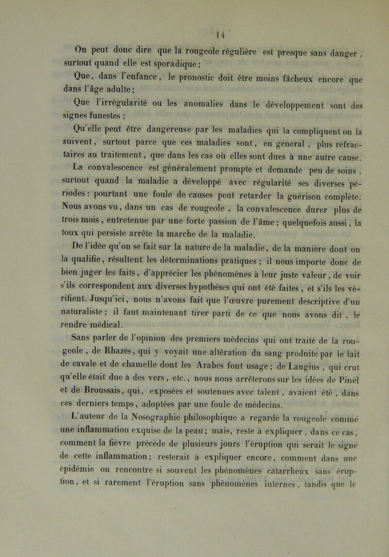 On peut donc dire que la rougeole régulière est presque sans danger , surtout quand elle est sporadique ; Que, dans 1 enfance, le pronostic doit être moins fâcheux encore que dans l’âge adulte ; Que 1 irrégularité ou les anomalies dans le développement sont des signes funestes ; Qu’elle peut être dangereuse par les maladies qui la compliquent ou la suivent, surtout parce que ces maladies sont, en général, plus réfrac- taires au traitement, que dans les cas où elles sont dues à une autre cause. La convalescence est généralement prompte et demande peu de soins , surtout quand 1a maladie a développé avec régularité ses diverses pé- riodes : pourtant une foule de causes peut retarder la guérison complète. Nous avons vu, dans un cas de rougeole , la convalescence durer plus de trois mois , entretenue par une forte passion de l’âme; quelquefois aussi, la toux qui persiste arrête la marche de la maladie. De l’idée qu’on se fait sur la nature de la maladie, de la manière dont on la qualifie, résultent les déterminations pratiques ; il nous importe donc de bien juger les faits, d apprécier les phénomènes à leur juste valeur, de voir s’ils correspondent aux diverses hypothèses qui ont été faites, et s’ils les vé- rifient. Jusqu ici, nous n avons fait que l’œuvre purement descriptive d’un naturaliste ; il faut maintenant tirer parti de ce que nous avons dit , le rendre médical. Sans parler de l’opinion des premiers médecins qui ont traité de la rou- geole , de Rhazès, qui y voyait une altération du sang produite par le lait de cavale et de chamelle dont les Arabes font usage; de Langius, qui crut qu elle était due à des vers, etc., nous nous arrêterons sur les idées de Pinel et de Broussais, qui, exposées et soutenues avec talent, avaient été , dans ces derniers temps, adoptées par une foule de médecins. L’auteur de la Nosographie philosophique a regardé la rougeole coniine une inflammation exquise de la peau ; mais, reste à expliquer , dans ce cas. comment la fièvre précède de plusieurs jours l’éruption qui serait le signe de cette inflammation; resterait à expliquer encore, comment dans une épidémie ou rencontre si souveut les phénomènes catarriieux sans érup- tion, et si rarement l’éruption sans phénomènes internes, tandis que le