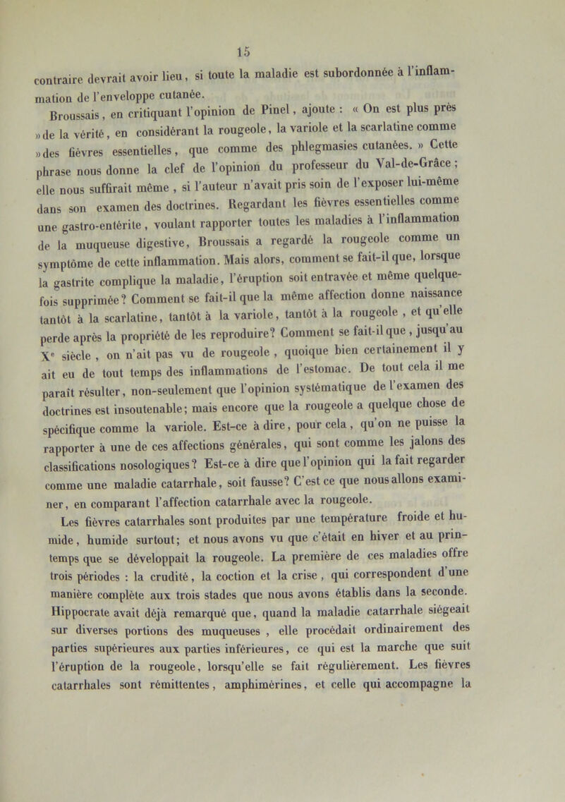 contraire devrait avoir lieu, si toute la maladie est subordonnée à l’inflam- mation de l’enveloppe cutanée. Broussais, en critiquant l’opinion de Pinel, ajoute : « On est plus prés ),de la vérité, en considérant la rougeole, la variole et la scarlatine comme „des üévres essentielles, que comme des phlegmasies cutanées. » Cette phrase nous donne la clef de l’opinion du professeur du Val-de-Grâce ; elle nous sufürait même , si l’auteur n’avait pris soin de l’exposer lui-même dans son examen des doctrines. Regardant les fièvres essentielles comme une gastro-entérite, voulant rapporter toutes les maladies à l’inflammation de la muqueuse digestive, Broussais a regardé la rougeole comme un symptôme de cette inflammation. Mais alors, comment se fait-il que, lorsque la gastrite complique la maladie, l’éruption soit entravée et même quelque- fois supprimée? Comment se fait-il que la même affection donne naissance tantôt à la scarlatine, tantôt à la variole, tantôt à la rougeole , et quelle perde après la propriété de les reproduire? Comment se fait-ilque , jusqu au X' siècle , on n’ait pas vu de rougeole , quoique bien certainement il y ait eu de tout temps des inflammations de l’estomac. De tout cela il me paraît résulter, non-seulement que l’opinion systématique de 1 examen des doctrines est insoutenable; mais encore que la rougeole a quelque chose de spécifique comme la variole. Est-ce adiré, pour cela, qu’on ne puisse la rapporter à une de ces affections générales, qui sont comme les jalons des classifications nosologiques? Est-ce à dire que l’opinion qui la fait regarder comme une maladie catarrhale, soit fausse? C’est ce que nous allons exami- ner, en comparant l’affection catarrhale avec la rougeole. Les fièvres catarrhales sont produites par une température froide et hu- mide , humide surtout; et nous avons vu que c était en hiver et au prin- temps que se développait la rougeole. La première de ces maladies offre trois périodes : la crudité, la coction et la crise , qui correspondent d une manière complète aux trois stades que nous avons établis dans la seconde. Hippocrate avait déjà remarqué que, quand la maladie catarrhale siégeait sur diverses portions des muqueuses , elle procédait ordinairement des parties supérieures aux parties inférieures, ce qui est la marche que suit l’éruption de la rougeole, lorsqu’elle se fait régulièrement. Les fièvres catarrhales sont rémittentes, amphimérines, et celle qui accompagne la