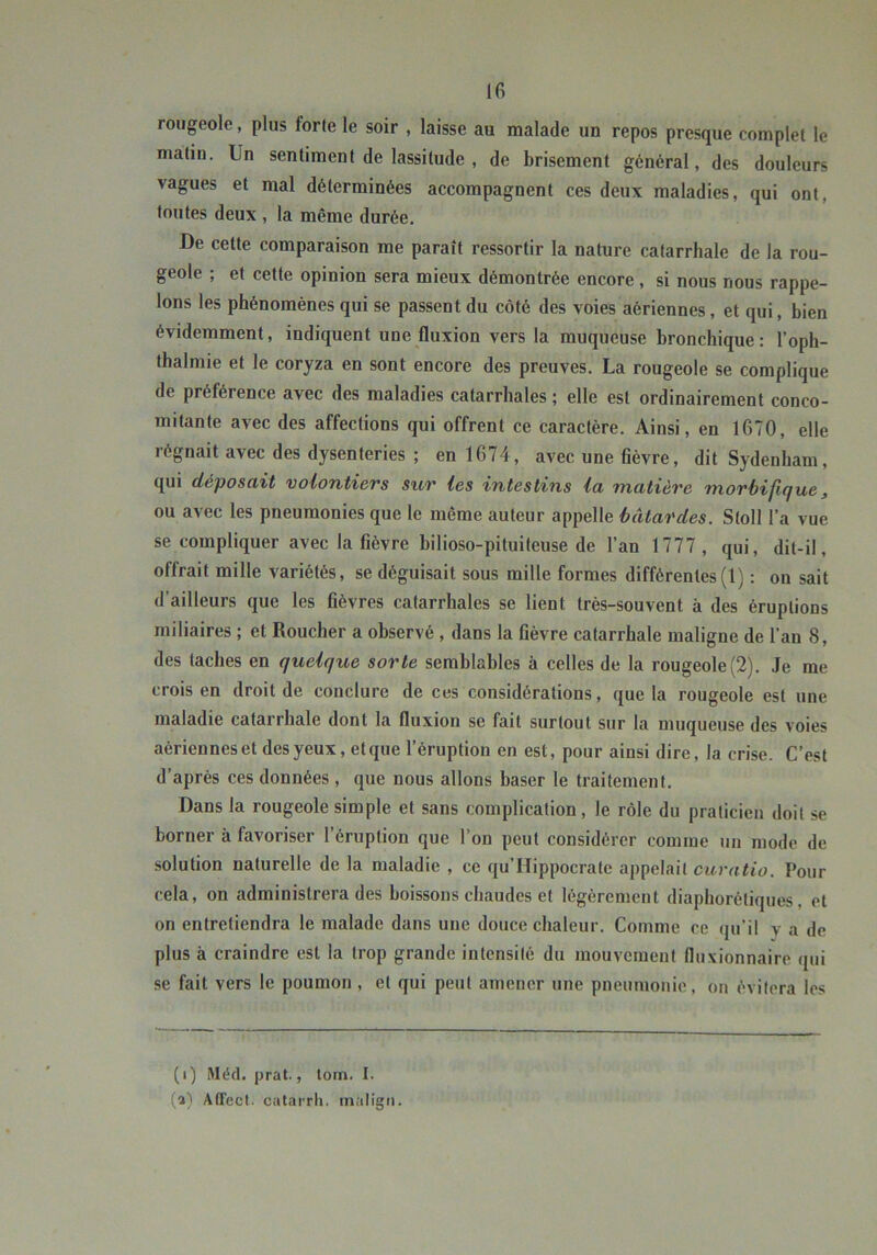 Ifi rougeole, plus forte le soir , laisse au malade un repos presque complet le matin. Un sentiment de lassitude , de brisement général, des douleurs vagues et mal déterminées accompagnent ces deux maladies, qui ont, toutes deux , la même durée. -De cette comparaison me paraît ressortir la nature catarrhale de la rou- geole ; et cette opinion sera mieux démontrée encore, si nous nous rappe- lons les phénomènes qui se passent du côté des voies aériennes, et qui, bien évidemment, indiquent une fluxion vers la muqueuse bronchique: l’oph- thalmie et le coryza en sont encore des preuves. La rougeole se complique de préférence avec des maladies catarrhales ; elle est ordinairement conco- mitante avec des affections qui offrent ce caractère. Ainsi, en 1670, elle régnait avec des dysenteries ; en 1674, avec une flèvre, dit Sydenham, qui déposait volontiers sur les intestins la matière morbifique, ou avec les pneumonies que le même auteur appelle bâtardes. Stoll l’a vue se compliquer avec la fièvre hilioso-pituiteuse de l’an 1777, qui, dit-il, offrait mille variétés, se déguisait sous mille formes différentes(1) : on sait d’ailleurs que les fièvres catarrhales se lient très-souvent à des éruptions miliaires ; et Boucher a observé, dans la fièvre catarrhale maligne de l’an 8, des taches en quelque sorte semblables à celles de la rougeole(2). Je me crois en droit de conclure de ces considérations, que la rougeole est une maladie catarrhale dont la fluxion se fait surtout sur la muqueuse des voies aériennes et des yeux, et que l’éruption en est, pour ainsi dire, la crise. C’est d’après ces données , que nous allons baser le traitement. Dans la rougeole simple et sans complication, le rôle du praticien doit se borner à favoriser 1 éruption que l’on peut considérer comme un mode de solution naturelle de la maladie , ce qu’Hippocrate appelait caratio. Pour cela, on administrera des boissons chaudes et légèrement diaphorétiques, et on entretiendra le malade dans une douce chaleur. Comme ce (ju’il v a de plus à craindre est la trop grande intensité du mouvement fluxionnaire qui se fait vers le poumon, et qui peut amener une pneumonie, on évitera les (i) Méd. prat., lom. I. (a) Affect. cutaiTli, inalign.