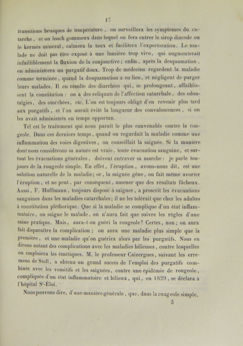 transitions brusques de température , on surveillera les symptômes du ca- tarrhe , et un looch gommeux dans lequel on fera entrer le sirop diacode ou le kermès minéral, calmera la toux et facilitera l’expectoration. Le ma- lade ne doit pas être exposé à une lumière trop vive, qui augnienterail infailliblement la fluxion de la conjonctive ; enfin , après la desquamation , on administrera un purgatif doux. Trop de médecins regardent la maladie comme terminée, quand la desquamation a eu lieu, et négligent de purger leurs malades. Il en résulte des diarrhées qui, se prolongeant, aflaiblis- sent la constitution : on a des reliquats de l’affection catarrhale, des odon- talgies, des otorrhées, etc. L’on est toujours obligé d’en revenir plus tard aux purgatifs , et l’on aurait évité la longueur des convalescences , si on les avait administrés eu temps opportun. Tel est le traitement qui nous paraît le plus convenable contre la rou- geole. Dans ces derniers temps, quand on regardait la maladie comme une infiammation des voies digestives , on conseillait la saignée. Si la manière dont nous considérons sa nature est vraie, toute évacuation sanguine, et sur- tout les évacuations générales , doivent entraver sa marche : je parle tou- jours de la rougeole simple. En effet, l’éruption, avons-nous dit, est une solution naturelle de la maladie; or, la saignée gêne, ou fait même avorter l’éruption , et ne peut, par conséquent, amener que des résultats fâcheux. Aussi, F. Hoffmann, toujours disposé à saigner, a proscrit les évacuations sanguines dans les maladies catarrhales; il ne les tolérait que chez les adultes à constitution pléthorique. Que si la maladie se complique d’un état inflam- matoire, on saigne le malade, on n’aura fait que suivre les règles d’une saine pratique. Mais, aura-t on guéri la rougeole? Certes, non; on aura fait disparaître la complication ; on aura une maladie plus simple que la première, et une maladie qu’on guérira alors par les purgatifs. Nous en dirons autant des complications avec les maladies bilieuses , contre lesquelles on emploiera les émétiques. M. le professeur Caizergues, suivant les erre- mens deSloll, a obtenu un grand succès de l’emploi des purgatifs com- binés avec les vomitifs et les saignées, contre une épidémie de rougeole, compliquée d un état inQammatoire et bilieux, qui, en 1829 , se déclara à l’hôpital S‘-Éloi. * Nous pouvons dire, d’une manière générale , que, dans la rougeole simple, 3