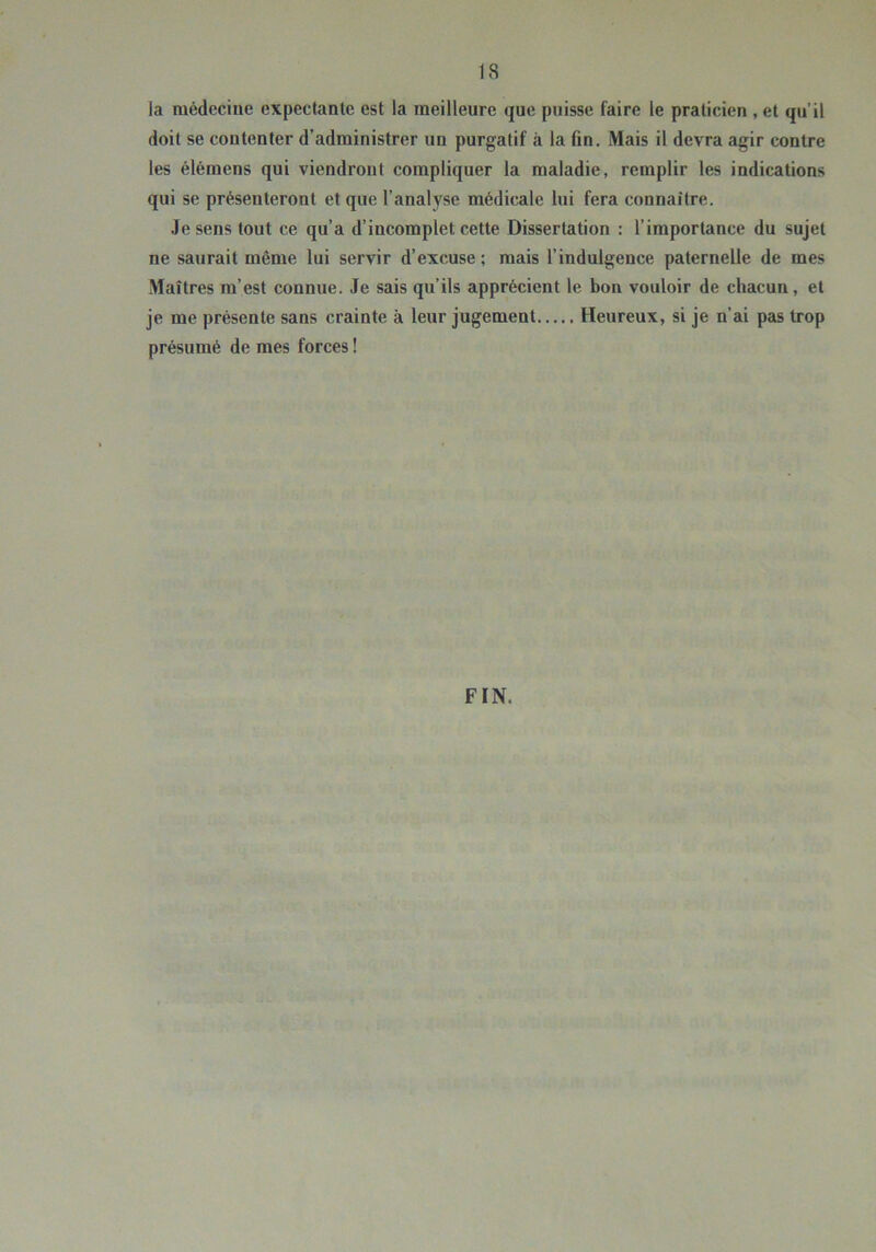 la médecine expectante est la meilleure que puisse faire le praticien , et qu’il doit se contenter d’administrer un purgatif à la fin. Mais il devra agir contre les élémens qui viendront compliquer la maladie, remplir les indications qui se présenteront et que l’analyse médicale lui fera connaître. Je sens tout ce qu’a d’incomplet cette Dissertation : l’importance du sujet ne saurait même lui servir d’excuse ; mais l’indulgence paternelle de mes Maîtres m’est connue. Je sais qu’ils apprécient le bon vouloir de chacun, et je me présente sans crainte à leur jugement Heureux, si je n’ai pas trop présumé de mes forces ! FIN.