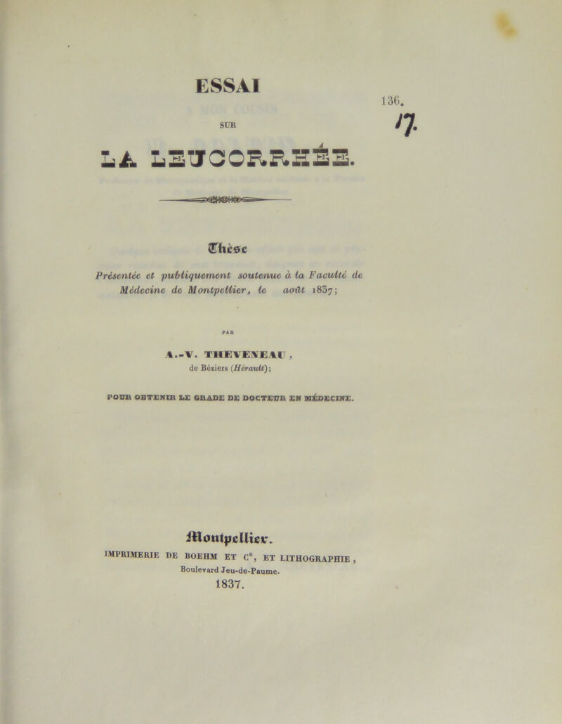 ESSAI SUR À JThcsc Présentât et publiquement soutenue à ta Faculté de Médecine de Montpellier, le août i83?; PAR A—V. THE VE AE AU , de Béziers (Hérault); PODK OBTENÎÎR Ï.E GiBADE DE DDCTESK EM MÉDECINE. itloutyjcUiev\ IMPRIMERIE DE BOEHM ET C% ET LITHOGRAPHIE , Boulevard Jeu-de-Paume. 1837.