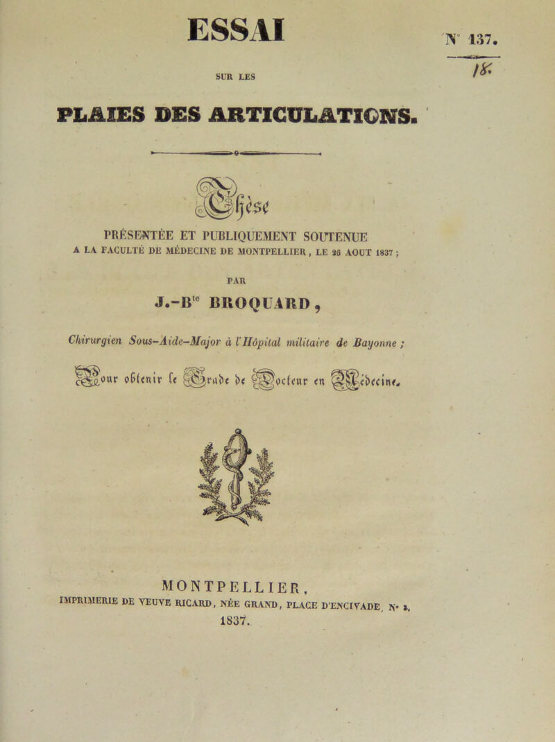 ESSAI SUR LES PLAIES DES ARTICULATIONS 9 PRÉSENTÉE ET PUBLIQUEMENT SOUTENUE A LA FACULTÉ DE MÉDECINE DE MONTPELLIER , LE 20 AOUT 1837 ; PAR BIIOQÜARD, Chirurgien Sous—Aide—Major à l’Hôpital militaire de Bayonne ; MONTPELLIER, IMPRUIERIE DE YEUVE RICARD, NÉE GRAND, PLACE D’ENCIVADE, N* », 1837.