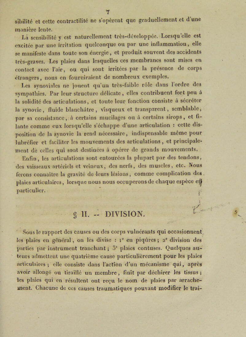 sibililé et cette contractilité ne s’opèrent que graduellement et d’une manière lente. Là sensibilité y est naturellement très-développée. Lorsqu’elle est excitée par une irritation quelconque ou par une inflammation, elle se manifeste dans toute son énergie, et produit souvent des accidents très-graves. Les plaies dans lesquelles ces membranes sont mises en contact avec l’air, ou qui sont irritées par la présence de corps étrangers, nous en fourniraient de nombreux exemples. Les synoviales ne jouent qu’uu très-faible rôle dans 1 ordre des sympathies. Par leur structure délicate, elles contribuent fort peu à la solidité des articulations, et toute leur fonction consiste à sécréter la synovie, fluide blanchâtre, visqueux et transparent, semblable, par sa consistance, à certains mucilages ou à certains sirops, et fi- lante comme eux lorsqu’elle s’échappe d’une articulation : cette dis- position de la synovie la rend nécessaire, indispensable même pour lubréficr et faciliter les mouvements des articulations, et principale- ment de celles qui sont destinées à opérer de grands mouvements. Enfin, les articulations sont entourées la plupart par des tendons, des vaisseaux artériels et veineux, des nerfs, des muscles, etc. Nous ferons connaître la gravité de leurs lésions, comme complication des plaies articulaires, lorsque nous nous occuperons de chaque espèce e^ particulier. ^ t § II. - DIVISION. Sous le rapport des causes ou des corps vulnérants qui occasionnent les plaies eu général, on lès divise : i’ en piqûres; 2° division des parties par instrument tranchant ; 3“ plaies contuses. Quelques au- ' leurs admettent une quatrième cause particulièrement pour l'es plaies articulaires ; elle consiste dans l’action d’un mécanisme qui, après avoir allongé ou tiraillé un membre, finit par déchirer les tissus ; les plaies qui en résultent ont reçu le nom de plaies par arrache- ment. Chacune de ces causes traumatiques pouvant modifier le trai-