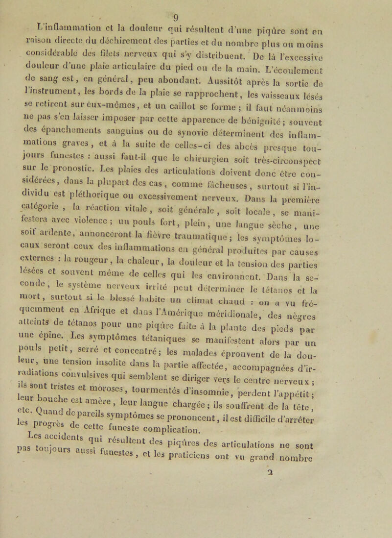 L’inflammalion et la douleur qui résultent d’une piqûre sont en raison directe du déchirement des parties et du nombre plus ou moins considérable des filets nerveux qui s’y distribuent. De là l’excessive douleur d’une plaie articulaire du pied ou de la main. L’écoulement de sang est, en général, peu abondant. Aussitôt après la sortie de 1 instrument, les bords de la plaie se rapprochent, les vaisseaux lésés se retirent sur eux-memes, et un caillot se forme; il faut néanmoins ne pas s’en laisser imposer par cette apparence de bénignité; souvent des épanchements sanguins ou de synovie déterminent des inflam- mations graves , et à la suite de celles-ci des abcès presque tou- jours funestes : aussi faut-il que le chirurgien soit très-circonspect sur le pronostic. Les plaies des articulations doivent donc être con- sidérées, dans la plupart des cas, comme fâcheuses, surtout si l’in- ividu est pléthorique ou excessivement nerveux. Dans la première catégorie , la réaction vitale , soit générale , soit locale , se mani- festera avec violence; un pouls fort, plein, une langue sèche, une soif ardente, annonceront la fièvre traumatique; les symptômes lo- caux seront ceux des inflammations en général produites par causes externes : la rougeur, la chaleur, la douleur et la tension des parties lésées et souvent même de celles qui les environnent. Dans la se- conc L , le système nerveux irnté peut déterminer le tétanos et la mort, surtout si le blessé habite un climat chaud : on a vu fré- quemment eu Afrique et dans l’Amérique méridionale, des nègres atteints de tétanos pour une piqûre faite à la plante des pieds par une epme. Les symptômes tétaniques se manifestent alors par un pouls petit, serré et coneenlré; les malades éprouvent de la dou- leur une tension insolite dans la partie alFectée, accompagnées d’ir- leur 1 K ^ ûioioses , tourmentes d’insomnie, perdent l’appétit ; etc chargée; ils souffrent de la tête, les nro-rès ® symptômes se prononcent, il est difficile d’arrêter ics progies de cette funeste complication. pas Toui^^nrr^^ piqûres des articulations ne sont aussi unestes , et les praticiens ont vu grand nombre a