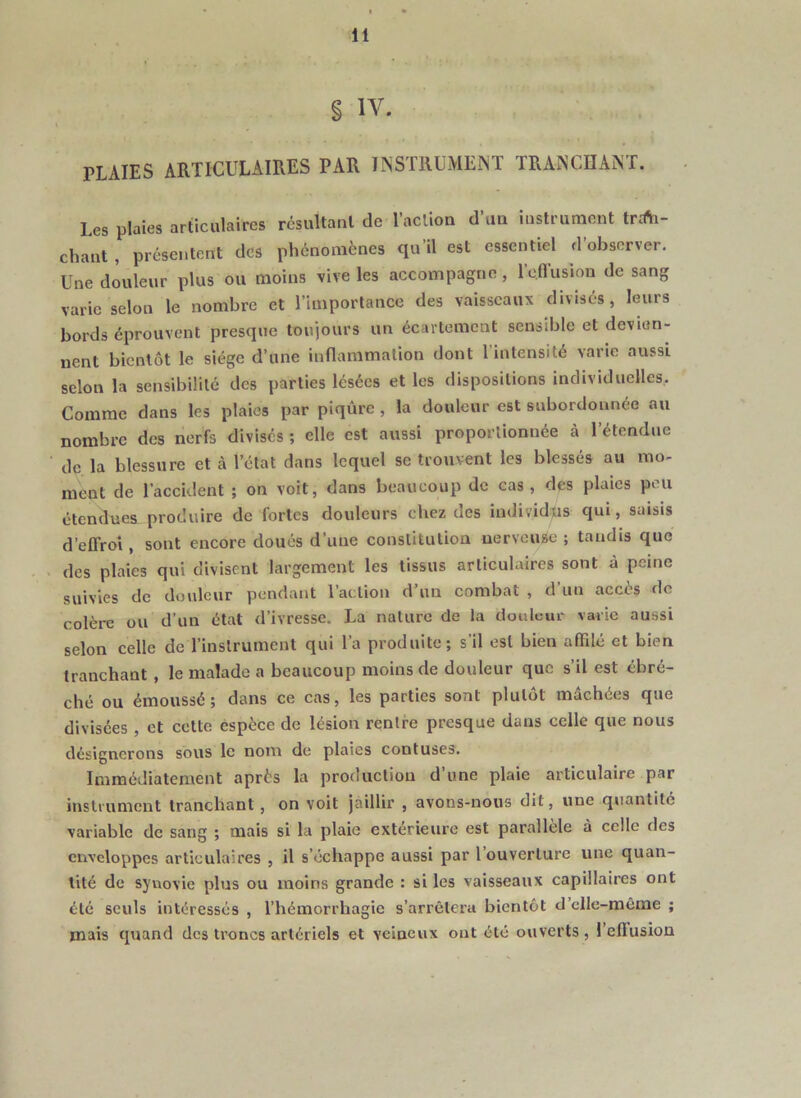 § IV. PLAIES ARTICULAIRES PAR INSTRUMENT TRANCIIANT. Les plaies articulaires résultant de l’action d un instrument trtfti- chaut , présentent des phénomènes qu’il est essentiel d observer. Une douleur plus ou moins vive les accompagne, roffusion de sang varie selon le nombre et l’importance des vaisseaux divisés, leurs bords éprouvent presque toujours un écartement sensible et devien- nent bientôt le siège d’une inflammation dont l’intensité varie aussi selon la sensibilité des parties lésées et les dispositions individuelles. Comme dans les plaies par piqûre, la douleur est subordonnée au nombre des nerfs divisés ; elle est aussi proportionnée à l’étendue de la blessure et cà l’état dans lequel se trouvent les blessés au mo- ment de l’accident ; on voit, dans beaucoup de cas , des plaies peu étendues produire de fortes douleurs chez des individus qui, saisis d’effroi, sont encore doués d’une constitution nerveuse ; tandis que des plaies qui divisent largement les tissus articulaires sont à peine suivies de douleur pendant l’action d’un combat , d’un accès de colère ou d’un état d’ivresse. La nature de la douluur varie aussi selon celle de l’instrument qui l’a produite; s’il est bien affdé et bien tranchant, le malade a beaucoup moins de douleur que s’il est ébré- ché ou émoussé; dans ce cas, les parties sont plutôt mâchées que divisées , et cette éspèce de lésion rentre presque dans celle que nous désignerons sous le nom de plaies contuses. Immédiatement après la production d’une plaie articulaire par instrument tranchant , on voit jaillir , avons-nous dit, une quantité variable de sang ; mais si la plaie extérieure est parallèle à celle des enveloppes articulaires , il s’échappe aussi par l’ouverture une quan- tité de synovie plus ou moins grande : si les vaisseaux capillaires ont été seuls intéressés , l’hémorrhagie s’arrêtera bientôt d’clle-même ; mais quand des troncs artériels et veineux ont été ouverts , l’eflusion