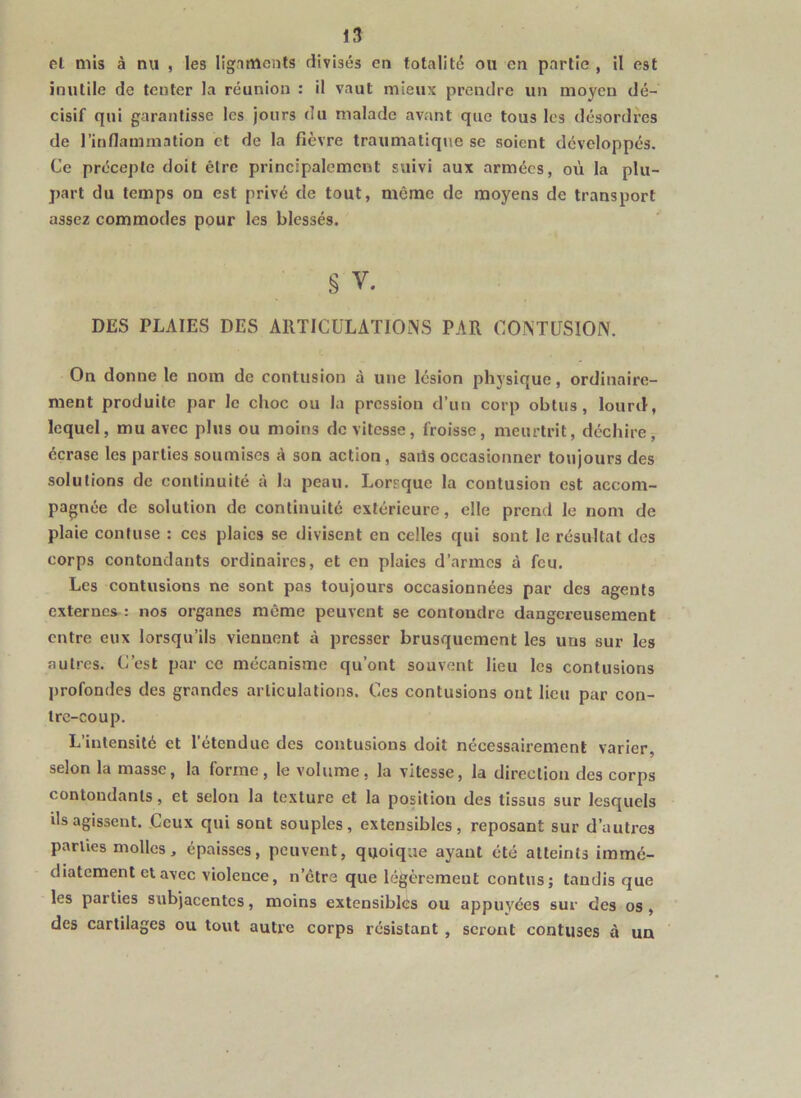 el mis à nu , les ligaments divisés en totalité ou en partie , il est inutile de tenter la réunion : il vaut mieux prendre un moyen dé- cisif qui garantisse les jours du malade avant que tous les désordres de l’inflammalion et de la fièvre traumatique se soient développés. Ce précepte doit être principalement suivi aux armées, où la plu- part du temps on est privé de tout, même de moyens de transport assez commodes pour les blessés. § V. DES PLAIES DES ARTICULATIOINS PAR C0^TUS10^V. On donne le nom de contusion à une lésion physique, ordinaire- ment produite par le choc ou la pression d’un corp obtus, lourd, lequel, mu avec plus ou moins de vitesse, froisse, meurtrit, déchire, écrase les parties soumises à son action, saiis occasionner toujours des solutions de continuité à la peau. Lorrque la contusion est accom- pagnée de solution de continuité extérieure, elle prend le nom de plaie confuse : ces plaies se divisent en celles qui sont le résultat des corps contondants ordinaires, et en plaies d’armes à feu. Les contusions ne sont pas toujours occasionnées par des agents externes^: nos organes même peuvent se contondre dangereusement entre eux lorsqu’ils viennent à presser brusquement les uns sur les autres. C’est par ce mécanisme qu’ont souvent lieu les contusions profondes des grandes articulations. Ces contusions ont lieu par con- tre-coup. L’intensité et l’étendue des contusions doit nécessairement varier, selon la masse, la forme, le volume, la vitesse, la direction des corps contondants, et selon la texture et la position des tissus sur lesquels ils agissent. Ceux qui sont souples, extensibles, reposant sur d’autres parties molles, épaisses, peuvent, quoique ayant été atteints immé- diatement et avec violence, n’étra que légèrement contus; tandis que les parties subjacentes, moins extensibles ou appuyées sur des os , des cartilages ou tout autre corps résistant , seront contuses à un