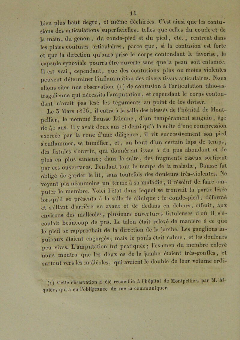 U bien plus haut degré, et môtne déchirées. C’est ainsi que les contu- sions des articnlations superficielles, telles que celles du coude et de la main, du genou, du coude-pied et du pied, etc. , rentrent dans les plaies contuses articulaires, parce que, si la contusion est forte et que la direction qu’aura prise le corps contondant le favorise, la capsule synoviale pourra être ouverte sans que la peau soit entamée. Il est vrai, cependant, que des contusions plus ou moins violentes peuvent déterminer l’inflammation des divers tissus articulaires. ÎNous allons citer une observation (i) de contusion à l’articulation tibio-as- tragalienue qui nécessita l’amputation , et cependant le corps conton- dant n’avait pas lésé les téguments au point de les diviser. Le 5 Mars i856, il entra à la salle des blessés de l’hôpital de Mont- pellier, le nommé Bausse Étienne, d’un tempérament sanguin, âgé de 40 ans. Il y avait deux ans et demi qu’à la suite d’une compression exercée par la roue d’une diligence, il vit successivement son pied s’enflammer, se tuméfier, et, au bout d’un certain laps de temps, des fistules s’ouvrir, qui donnèrent issue à du pus abondant et de plus en plus sanieux ; dans la suite, des fragments osseux sortirent par ces ouvert\ires. Pendant tout le temps de la maladie, Bausse fut obligé de garder le lit, sans toutefois des douleurs très-violentes. Ne voyant pas néanmoins un terme à sa maladie, il résolut de faire am- puter le membre. Yoici l’état dans lequel se trouvait la partie lesee lorsqu’il se présenta à la salle de clinique : le coude-pied, déformé et saillant d’arrière en avant et de dedans en dehors, offrait, aux environs des malléoles, plusieurs ouvertures fistuleuses d’où il s’é- coulait beaucoup de pus. Le talon était relevé de manière à ce que le pied se rapprochait de la direction de la jambe. Les ganglions in- guinaux étaient engorgés; mais le pouls était calme, et les douleurs peu vives. L’amputation fut pratiquée; l’examen du membre enlevé nous montra que les deux os de la jambe étaient très-gon fies, et surtout vers les malléoles, qui avaient le double de leur volume ordi- (1) Cette observation a été recueillie àl’hôpilal de Montpellier, par M. Al- quier, qui a eu l’obligeance de me la communiquer.