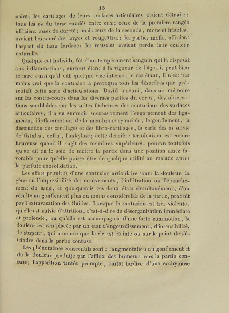 naire; les cartilages de leurs surfaces articulaires étaient détruits; tous les os du tarse soudés entre eux; ceux de la première rangée offraient assez de dureté; mais ceux de la seconde , mous et friables , avaient leurs aréoles larges et rougeâtres; les parties molles offraient l’aspect du tissu lardacé; les muscles avaient perdu leur couleur naturelle. Quoique cet individu fût d’un tempérament sanguin qui le disposât aux inflammations, surtout étant à la vigueur do l’âge, il peut bien se faire aussi qu’il eût quelque vice iuterue; le cas étant, il n’est pas moins vrai que la contusion a provoqué tous les désordres que pré- sentait cette série d’articulations. David a réuni, dans un mémoire sur les contre-coups dans les diverses parties du corps, des observa- tions semblables sur les suites fâcheuses des contusions des surfaces articulaires ; il a vu survenir successivement l’engorgement des liga- ments, l’inflammation delà membrane synoviale, le gonflement, la destruction des cartilages et des fibro-cartilagcs , la carie des os suivie de fistules, enfin , l’aukylosc; cette dernière terminaison est encore heureuse quand il s’agit des membres supérieurs, pourvu toutefois qu’on ait eu le soin de mettre la partie dans une position assez fa- vorable pour qu’elle puisse être de quelque utilité au malade après la parfaite consolidation. Les effets primitifs d’une contusion articulaire sont : la douleur, la gène ou l’impossibilité des mouvements, l’infittralion ou l’épanche- ment du sang, et quelquefois ces deux états simultanément, d’où résulte un gonflement plus ou moins considérable de la partie, produit par l’extravasation des fluides. Lorsque la contusion est très-violente, qu’elle est suivie d’atlrition , c’est-à-dire de désorganisation immédiate et profonde, ou qu’elle est accompagnée d’une forte commotion, la douleur est remplacée par un état d’engourdissement, d'insensibilité, de stupeur, qui annonce que la vie est éteinte ou sur le point de s’é- teindre dans la partie contuse. Les phénomènes consécutifs sont : l’augmentation du gonflement et de la douleur produite par l’afflux des humeurs vers la partie con- tuse ; l’apparition tantôt prompte,, tantôt tardive d’une ecchymose