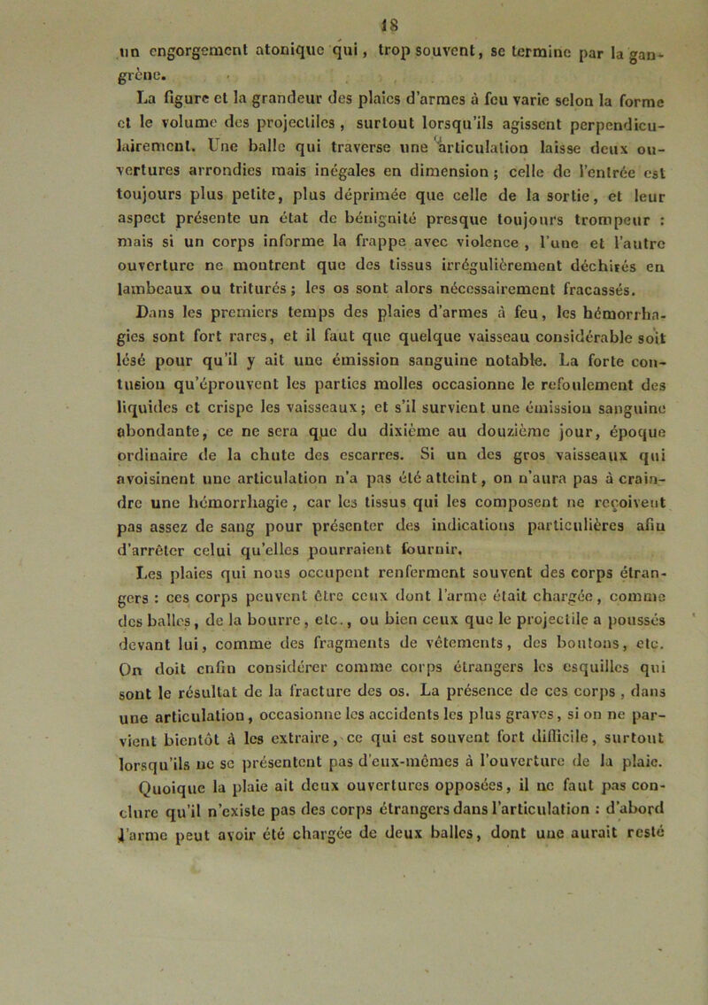 im engorgement atonique qui, trop souvent, se termine par la gan^ grène. La figure et la grandeur des plaies d’armes à feu varie selon la forme et le volume des projectiles , surtout lorsqu’ils agissent perpendicu- lairement. Une balle qui traverse une Hirticulalion laisse deux ou- vertures arrondies mais inégales en dimension ; celte de l’entrée est toujours plus petite, plus déprimée que celle de la sortie, et leur aspect présente un état de bénignité presque toujours trompeur ; niais si un corps informe ta fi’appe avec violence, l’une et l’autre ouverture ne montrent que des tissus irrégulièrement déchirés en lambeaux ou triturés ; les os sont alors nécessairement fracassés. Dans les premiers temps des plaies d’armes à feu, les hémorrha- gies sont fort rares, et il faut que quelque vaisseau considérable soit lésé pour qu’il y ait une émission sanguine notable. La forte con- tusion qu’éprouvent les parties molles occasionne le refoulement des liquides et crispe les vaisseaux; et s’il survient une émission sanguine abondante, ce ne sera qpe du dixième au douzième jour, époque ordinaire de la chute des escarres. Si un des gros vaisseaux qui avoisinent une articulation n’a pas été atteint, on n’aura pas à crain- dre une hémorrhagie , car les tissus qui les composent ne reçoiveut pas assez de sang pour présenter des indications particulières afin d'arrêter celui qu’elles pourraient fournir. Les plaies qui nous occupent renferment souvent des corps étran- gers : ces corps peuvent être ceux dont l’arme était chargée, comme des balles, de la bourre, etc., ou bien ceux que le projectile a poussés devant lui, comme des fragments de vêtements, des boutons, etc. On doit enfin considérer comme corps étrangers les esquilles qui sont le résultat de la fracture des os. La présence de ces corps , dans une articulation , occasionne les accidents les plus graves, si on ne par- vient bientôt à les extraire,'Ce qui est souvent fort diflicile, surtout lorsqu’ils uc sc présentent pas d’eiix-incmes à l’ouverture de la plaie. Quoique la plaie ail deux ouvertures opposées, il ne faut pas con- chire qu’il n’existe pas des corps étrangers dans l’articulation : d’abord il’arme peut avoir été chargée de deux balles, dont une aurait resté