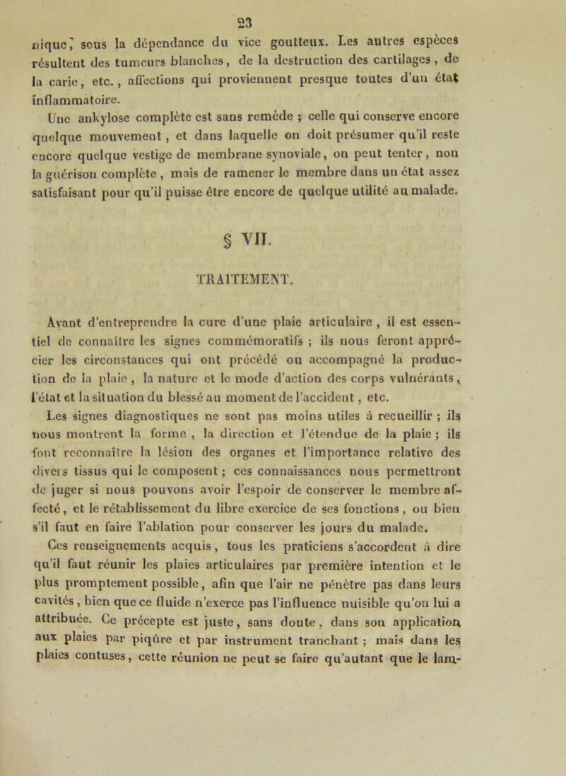 uifjue^ sous la dépendance du vice goutteux. Les autres espèces résultent des tumeurs blanches, de la destruction des cartilages, de la carie, etc., affections qui proviennent presque toutes d’un état indammatoire. Une ankylosé complète est sans remède ; celle qui conserve encore quelque mouvement, et dans laquelle on doit présumer qu’il reste encore quelque vestige de membrane synoviale, on peut tenter, non la guérison complète , mais de ramener le membre dans un état assez satisfaisant pour qu’il puisse être encore de quelque utilité au malade. § VII. TRAITEMEM. Avant d’entreprendre la cure d’une plaie articulaire , il est essen- tiel de connaître les signes commémoratifs ; ils nous feront appré- cier les circonstances qui ont précédé ou accompagné la produc- tion de la plaie , la nature et le mode d’action des corps vulnérants» l’état et la situation du blessé au moment de l’accident, etc. Les signes diagnostiques ne sont pas moins utiles à recueillir ; ils nous montrent la forme , la direction et l’étendue de la plaie ; ils font reconnaître la lésion des organes et l’importance relative des divers tissus qui le composent ; ces connaissances nous permettront de juger si nous pouvons avoir l’espoir de conserver le membre af- fecté, et le rétablissement du libre exercice de scs fonctions, ou bien s’il faut en faire l’ablation pour conserver les jours du malade. Ces renseignements acquis, tous les praticiens s’accordent à dire qu’il faut réunir les plaies articulaires par première intention et le plus promptement possible, afin que l’air ne pénètre pas dans leurs cavités, bien que ce fluide n’exerce pas l’influence nuisible qu’on lui a attribuée. Ce précepte est juste, sans doute, dans son application aux plaies par piqûre et par instrument tranchant ; mais dans les plaies contuses, celte réunion ne peut se faire qu’autant que le lam-