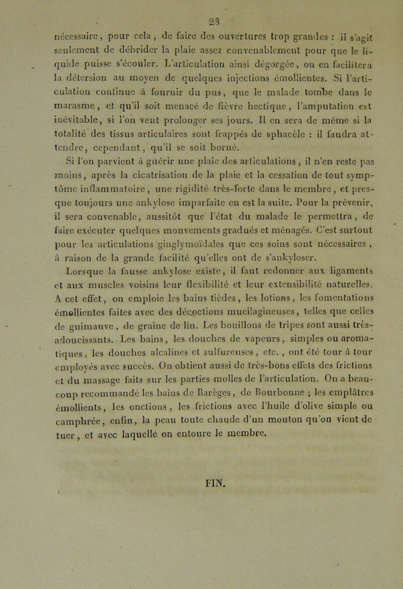 23 nécessaire, pour cela , de faire des ouvcrlurcs trop grandes ; il s’agit sculemcut de débrider la plaie assez convenablement pour que le li- quide puisse s’écouler. L’articulation ainsi dégorgée, ou en facilitera la détersion au moyen de quelques injections émollientes. Si l’arti- culation continue à fournir du pus, que le malade tomLe dans le marasme, et qu’il soit menacé de fièvre hectique, l’amputation est inévitable, si l’on veut prolonger ses jours. 11 en sera de même si la totalité des tissus articulaires sont frappés de sphacèle : il faudra at- tendre, cependant, qu’il se soit borné. Si l’on parvient à guérir une plaie des articulations , il n’en reste pas moins, après la cicatrisation de la plaie et la cessation de tout symp- tôme inflammatoire, une rigidité très-îorte dans le membre, et pres- que toujours une ankylosé imparfaite en est la suite. Pour la prévenir, il sera convenable, aussitôt que l’état du malade le permettra, de faire exécuter quelques mouvements gradués et ménagés. C’est surtout pour les articulations ginglymoïdales que ces soins sont nécessaires, à raison de la grande facilité qu’elles ont de s’ankyloser. Lorsque la fausse ankylosé existe, il faut redonner aux ligaments et aux muscles voisins leur flexibilité et leur extensibilité naturelles. A cet effet, on emploie les bains tièdes, les lotions, les fomentations émollientes faites avec des déepetions mucilagineuses, telles que celles de guimauve , de graine de lin. Les bouillons de tripes sont aussi très-; adoucissants. Les bains, les douches de vapeurs, simples ou aroma- tiques, les douches alcalines et sulfureuses, etc. , ont été tour à tour employés avec succès. On obtient aussi de très-bons effets des frictions et du massage faits sur les parties molles de l’articulation. On a beau- coup recommandé les bains de Barèges, de Bourbonne ; les emplâtres émollients, les onctions , les frictions avec l’huile d’olive simple ou camphrée, enfin, la peau toute chaude d’un mouton qu’on vient de tuer, et avec laquelle on entoure le membre. FIN.