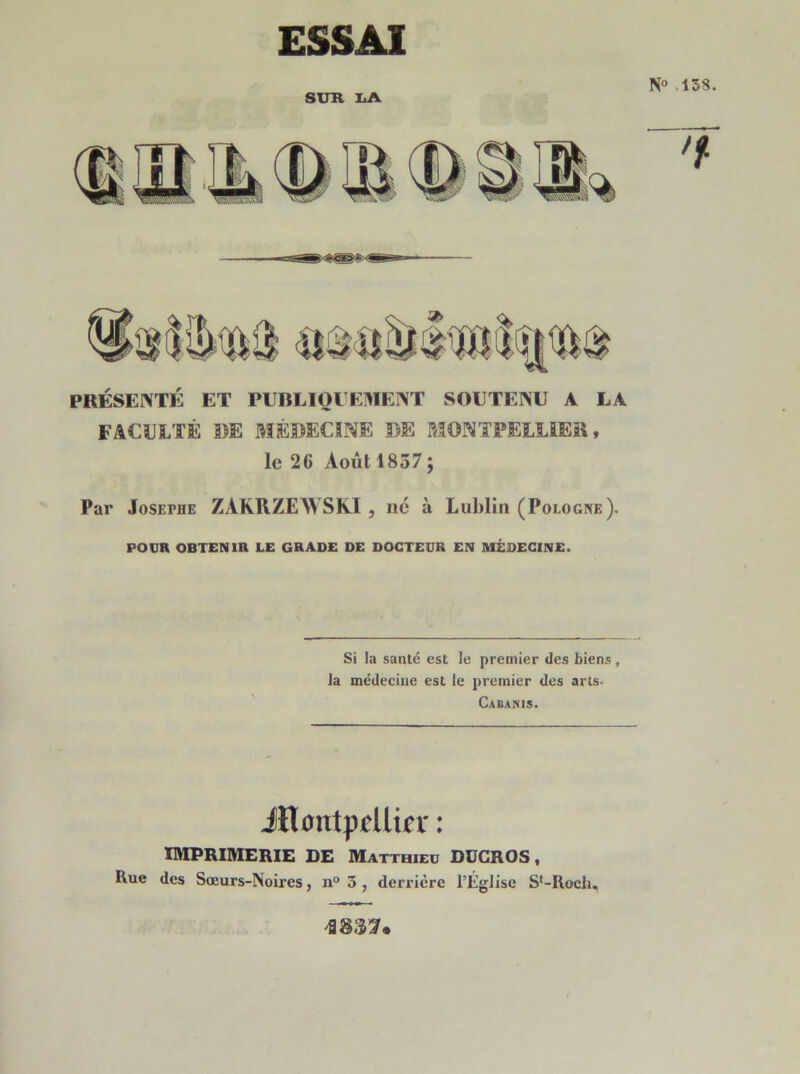 N° 138. ESSAI SUR LA PRÉSENTÉ ET PUBLIQUEMENT SOUTENU A LA FACULTÉ DE MÉDECINE DE MONTPELLIER, le 26 Août 1837; Par Joseme ZARRZEWSKI , né à Lublin (Pologne). POUR OBTENIR LE GRADE DE DOCTEUR EN MÉDECINE. Si la santé est le premier des biens , la médecine est le premier des arts- Cabanis. ■Montpellier : IMPRIMERIE DE Matthieu DÜCROS, Rue des Sœurs-Noires, n° 3, derrière l’Église St-Roch,