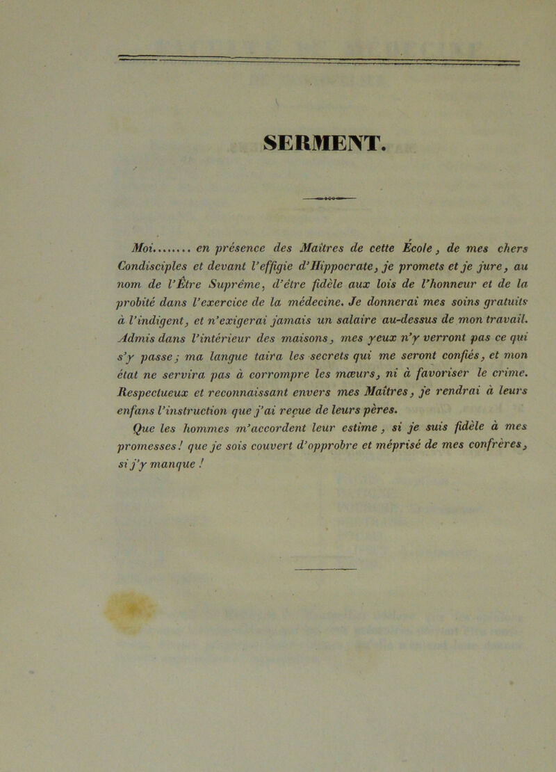 SERMENT. r Moi en présence des Maîtres de cette Ecole, de mes chers Condisciples et devant l’effigie d’Hippocrate, je promets et je jure, au nom de l’Être Suprême, d’être fidèle aux lois de l’honneur et de la probité dans l’exercice de la médecine. Je donnerai mes soins gratuits à l’indigent, et n’exigerai jamais un salaire au-dessus de mon travail. Admis dans l’intérieur des maisons, mes yeux n’y verront pas ce qui s’y passe j ma langue taira les secrets qui me seront confiés, et mon état ne servira pas à corrompre les mœurs, ni à favoriser le crime. Respectueux et reconnaissant envers mes Maîtres, je rendrai à leurs enfans l’instruction que j’ai reçue de leurs pères. Que les hommes m’accordent leur estime, si je suis fidèle à mes promesses ! que je sois couvert d’opprobre et méprisé de mes confrères} si j’y manque !