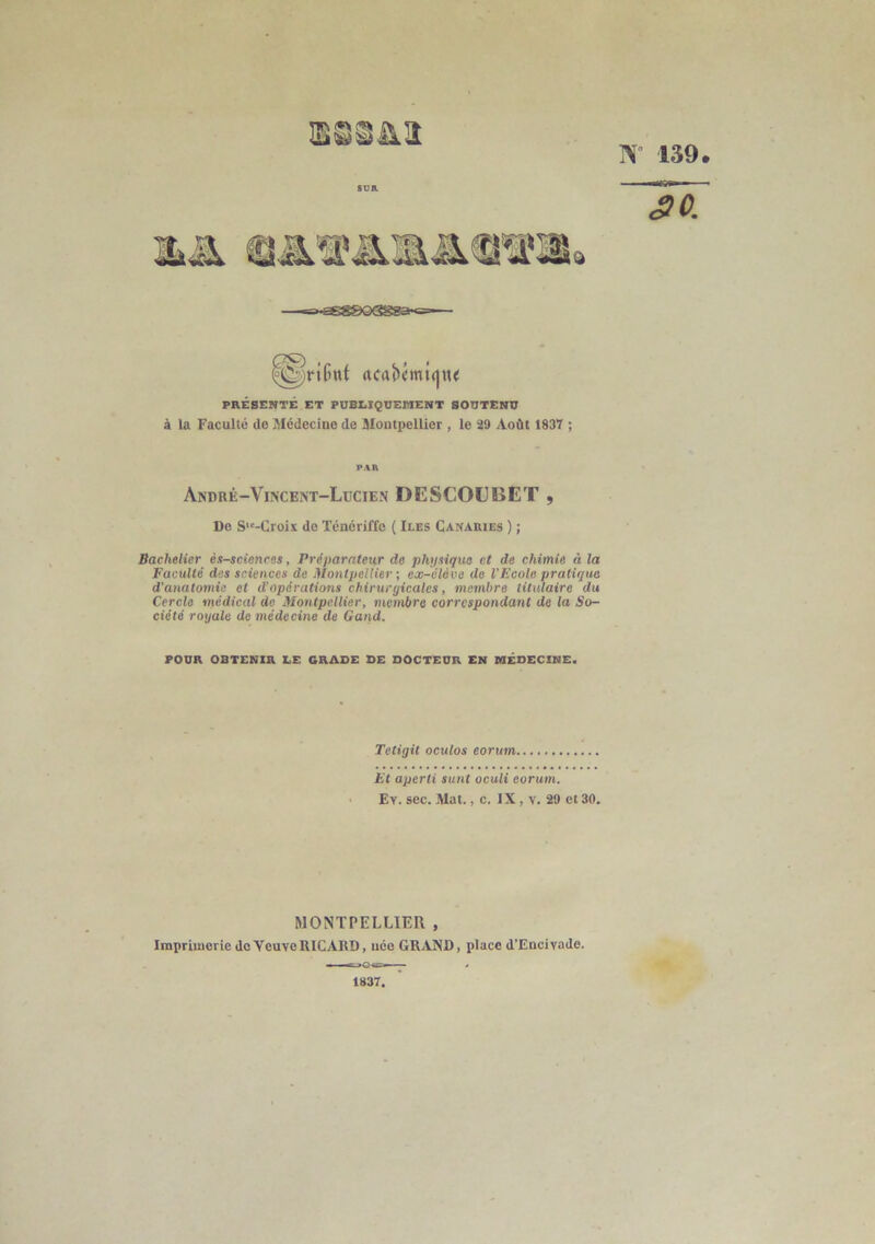 N 139. 30. g>-ssg&Q<3gsa-<==—■ rtCrtbémt(jn< PRÉSENTÉ ET PUBLIQUEMENT SOUTENU à la Faculté de Médecine de Montpellier , le 29 Août 1837 ; PAR André—Vincent—Lucien DESCOUBET , De S,c-Croix de Ténériffe ( Iles Canaries ) ; Bachelier ès-sciences, Préparateur de physique et de chimie à la Faculté des sciences de Montpellier ; ex-élève de l'Ecole pratiqua d'anatomie et d’opérations chirurgicales, membre titulaire du Cercle médical do Montpellier, membre correspondant de la So- ciété royale de médecine de Gand. FOUR OBTENIR LE GRADE DE DOCTEUR EN MÉDECINE. Tetigit oculos eorum Et aperti sunt oculi eorum. Ey. sec. Mat., c. IX, v. 20 et 30. MONTPELLIER , Imprimerie de YcuveRICARD, née GRAND, place d’Encivade. 1837,