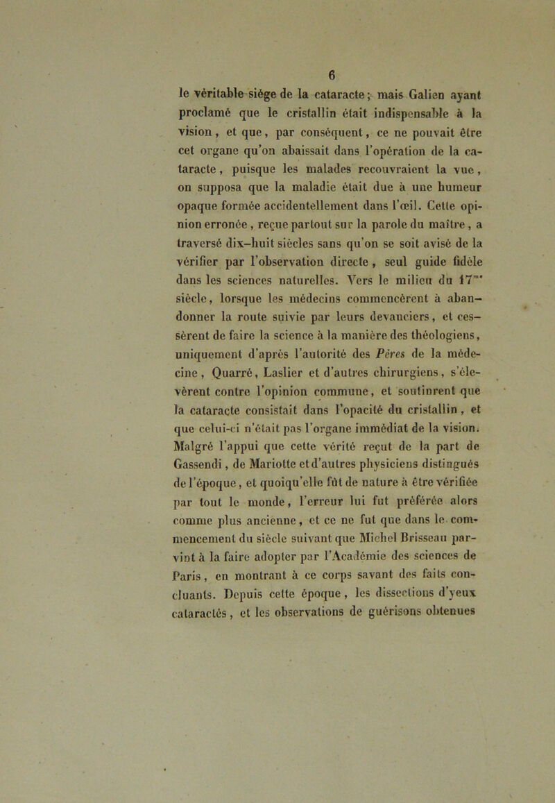 le véritable siège de la cataracte; mais Galien ayant proclamé que le cristallin était indispensable à la vision, et que, par conséquent, ce ne pouvait être cet organe qu’on abaissait dans l’opération de la ca- taracte , puisque les malades recouvraient la vue, on supposa que la maladie était due à une humeur opaque formée accidentellement dans l’œil. Cette opi- nion erronée , reçue partout sur la parole du maître , a traversé dix-huit siècles sans qu’on se soit avisé de la vérifier par l’observation directe , seul guide fidèle dans les sciences naturelles. Vers le milieu du 17m* siècle, lorsque les médecins commencèrent à aban- donner la route suivie par leurs devanciers, et ces- sèrent de faire la science à la manière des théologiens, uniquement d’après l’autorité des Pères de la méde- cine, Quarré, Laslier et d’autres chirurgiens, s’éle- vèrent contre l’opinion commune, et soutinrent que la cataracte consistait dans l’opacité du cristallin , et que celui-ci n’était pas l’organe immédiat de la vision. Malgré l’appui que cette vérité reçut de la part de Gassendi, de Mariotte et d’autres physiciens distingués de l’époque, et quoiqu’elle fût de nature à être vérifiée par tout le monde, l’erreur lui fut préférée alors comme plus ancienne, et ce ne fut que dans le com- mencement du siècle suivant que Michel Brisseau par- vint à la faire adopter par l’Académie des sciences de Paris, en montrant à ce corps savant des faits con- cluants. Depuis cette époque, les dissections d’yeux calaractés, et les observations de guérisons obtenues