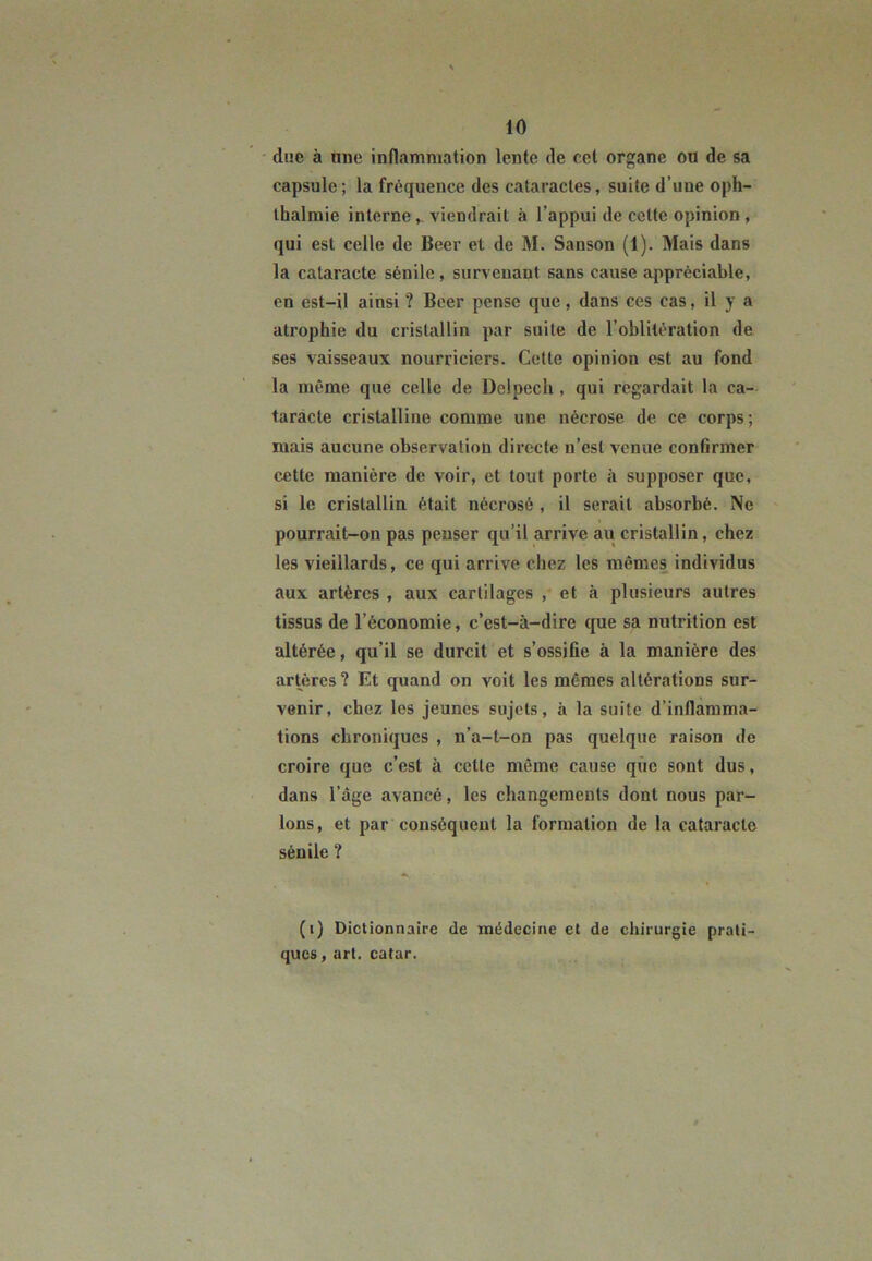 due à une inflammation lente de cet organe ou de sa capsule; la fréquence des cataractes, suite d’une oph- thalmie interne ,. viendrait à l’appui de cette opinion , qui est celle de Beer et de M. Sanson (1). Mais dans la cataracte sénile, survenant sans cause appréciable, en est-il ainsi ? Beer pense que, dans ces cas, il y a atrophie du cristallin par suite de l’oblitération de ses vaisseaux nourriciers. Cette opinion est au fond la même que celle de Delpech , qui regardait la ca- taracte cristalline comme une nécrose de. ce corps; mais aucune observation directe n’est venue confirmer cette manière de voir, et tout porte il supposer que, si le cristallin était nécrosé , il serait absorbé. Ne pourrait-on pas penser qu’il arrive au cristallin, chez les vieillards, ce qui arrive chez les mêmes individus aux artères , aux cartilages , et à plusieurs autres tissus de l’économie, c’est-à-dire que sa nutrition est altérée, qu’il se durcit et s’ossifie à la manière des artères? Et quand on voit les mêmes altérations sur- venir, chez les jeunes sujets, à la suite d’inflamma- tions chroniques , n’a-t-on pas quelque raison de croire que c’est à cette même cause que sont dus, dans l’âge avancé, les changements dont nous par- lons, et par conséquent la formation de la cataracte sénile ? (i) Dictionnaire de médecine et de chirurgie prati- ques, art. catar.