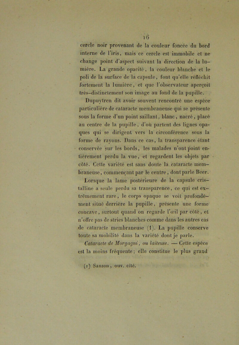 cercle noir provenant de la couleur foncée du bord interne de l’iris, mais ce cercle est immobile et ne change point d’aspect suivant la direction de la lu- mière. La grande opacité, la couleur blanche et le poli de la surface de la capsule, font qu’elle réfléchit fortement la lumière, et que l’observateur aperçoit très-distinctement son image au fond de la pupille. Dupuvtren dit avoir souvent rencontré une espèce particulière de cataracte membraneuse qui se présente sous la forme d’un point saillant, blanc, nacré, placé au centre de la pupille, d’où partent des lignes opa- ques qui se dirigent vers la circonférence sous la forme de rayons. Dans ce cas, la transparence étant conservée sur les bords, les malades n’ont point en- tièrement perdu la vue, et regardent les objets par côté. Cette variété est sans doute la cataracte mem- braneuse, commençant par le centre , dont parle Beer. Lorsque la lame postérieure de la capsule cris- talline a seule perdu sa transparence, ce qui est ex- trêmement rare, le corps opaque se voit profondé- ment situé derrière la pupille, présente une forme concave, surtout quand on regarde l’œil par côté, et n’offre pas de stries blanches comme dans les autres cas de cataracte membraneuse (1). La pupille conserve toute sa mobilité dans la variété dont je parle. Cataracte de Morgagni, ou laiteuse. — Cette espèce est la moins fréquente ; elle constitue le plus grand (i) Sanson , ouv. cité.