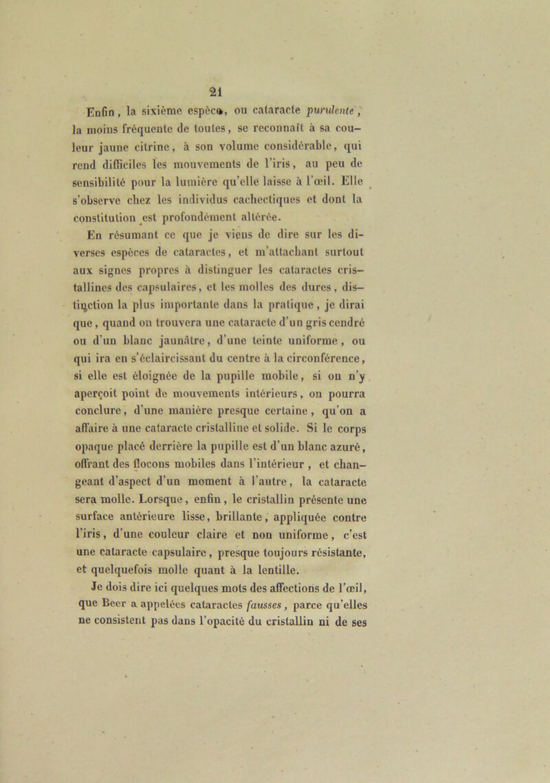 Enfin, la sixième espèc», ou cataracte purulente, la moins fréquente de toutes, se reconnaît à sa cou- leur jaune cilrine, à son volume considérable, qui rend difficiles les mouvements de l’iris, au peu de sensibilité pour la lumière qu’elle laisse à l’œil. Elle s’observe chez les individus cachectiques et dont la constitution est profondément altérée. En résumant ce que je viens de dire sur les di- verses espèces de cataractes, et m’attachant surtout aux signes propres à distinguer les cataractes cris- tallines des capsulaires, et les molles des dures, dis- tinction la plus importante dans la pratique, je dirai que, quand on trouvera une cataracte d’un gris cendré ou d’un blanc jaunâtre, d’une teinte uniforme, ou qui ira en s’éclaircissant du centre à la circonférence, si elle est éloignée de la pupille mobile, si on n’y aperçoit point de mouvements intérieurs, on pourra conclure, d’une manière presque certaine , qu’on a affaire à une cataracte cristalline et solide. Si le corps opaque placé derrière la pupille est d’un blanc azuré, offrant des flocons mobiles dans l’intérieur , et chan- geant d’aspect d’un moment à l’autre, la cataracte sera molle. Lorsque, enfin , le cristallin présente une surface antérieure lisse, brillante, appliquée contre l’iris, d’une couleur claire et non uniforme, c’est une cataracte capsulaire, presque toujours résistante, et quelquefois molle quant à la lentille. Je dois dire ici quelques mots des affections de l’œil, que Beer a appelées cataractes fausses, parce qu’elles ne consistent pas dans l’opacité du cristallin ni de ses