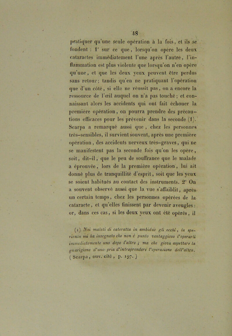 pratiquer qu’une seule opération à la fois, et ils se fondent : 1° sur ce que, lorsqu’on opère les deux cataractes immédiatement l’une après l’autre, l’in- flammation est plus violente que lorsqu’on n’en opère qu’uue, et que les deux yeux peuvent être perdus sans retour; tandis qu’en ne pratiquant l’opération que d’un côté, si elle ne réussit pas, on a encore la ressource de l’œil auquel on n’a pas touché ; et con- naissant alors les accidents qui ont fait échouer la première opération, on pourra prendre des précau- tions efficaces pour les prévenir dans la seconde (1). Scarpa a remarqué aussi que , chez les personnes très-sensibles, il survient souvent, après une première opération, des accidents nerveux très-graves, qui ne se manifestent pas la seconde fois qu’on les opère, soit, dit-il, que le peu de souffrance que le malade a éprouvée, lors de la première opération, lui ait donné plus de tranquillité d’esprit, soit que les yeux se soient habitués au contact des instruments. 2° On a souvent observé aussi que la vue s’affaiblit, après un certain temps, chez les personnes opérées de la cataracte, et qu’elles finissent par devenir aveugles : or, dans ces cas, si les deux yeux ont été opérés, il (i) Nei malati di caieratia in ambidue gli occ/ù, ta spe- rienza mi lia inscgnalo che non c punto vantaggioso l’optrarli immcdiatemente uno dopo l'altro ; ma che giova aspeitare ta guarigione d’uuo pria d’intraprcndere l’opcratione dcll’altro. ( Scarpa , ouv. cité , p. J 97. )