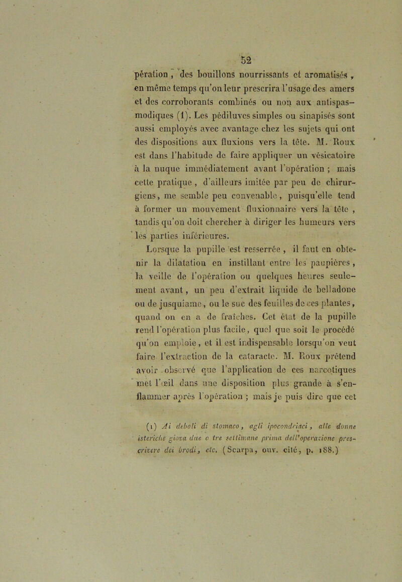 pèration , des bouillons nourrissants cl aromatisés , en même temps qu’on leur prescrira l’usage des amers et des corroborants combinés ou non aux antispas- modiques (1). Les pédiluves simples ou sinapisés sont aussi employés avec avantage chez les sujets qui ont des dispositions aux fluxions vers la tête. M. Roux est dans l’habitude de faire appliquer un vésicatoire à la nuque immédiatement avant l'opération ; mais celle pratique , d’ailleurs imitée par peu de chirur- giens, me semble peu convenable, puisqu’elle tend à former un mouvement fluxionnairc vers la tête , tandis qu’on doit chercher à diriger les humeurs vers les parties inférieures. Lorsque la pupille est resserrée , il faut en obte- nir la dilatation en instillant entre les paupières , la veille de l’opération ou quelques heures seule- ment avant, un peu d’extrait liquide de belladone ou de jusquiamc, ou le suc des feuilles de ces plantes, quand on en a de fraîches. Cet état de la pupille rend l’opération plus facile, quel que soit le procédé qu’on emploie, et il est indispensable lorsqu’on veut faire l’extraction de la cataracte. M. Roux prétend avoir . observé que l’application de ces narcotiques met l’oeil dans une disposition plus grande à s’en- flammer après 1 opération ; mais je puis dire que cet (i) s!i deboti di stomaco, agii ipocondriaci, aile donne isteriche g lova due a Ire sdtilnanc prima dell’opéra: ionc pres- crivcrc dei brodi, c!c. (Scarpa, ouv. cité, p. 188.)