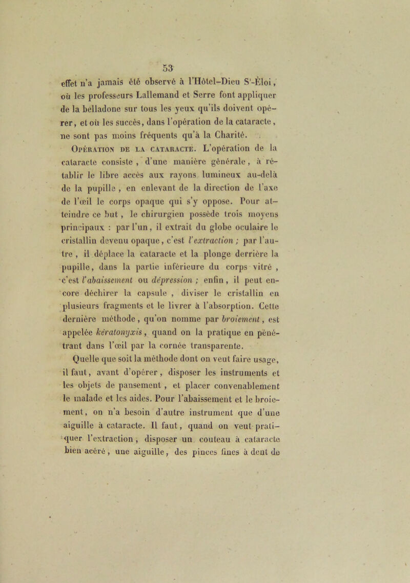 effet n’a jamais été observé à l’Hôlel-Dieu S'-Èloi, où les professeurs Lallemand et Serre font appliquer de la belladone sur tous les yeux qu’ils doivent opé- rer, et où les succès, dans l’opération de la cataracte, ne sont pas moins fréquents qu’à la Charité. Opération de la cataracte. L’opération de la cataracte consiste , d’une manière générale, à ré- tablir le libre accès aux rayons lumineux au-delà de la pupille , en enlevant de la direction de l’axe de l’œil le corps opaque qui s’y oppose. Pour at- teindre ce but , le chirurgien possède trois moyens principaux : par l’un, il extrait du globe oculaire le cristallin devenu opaque, c’est l’extraction ; par l’au- tre , il déplace la cataracte et la plonge derrière la pupille, dans la partie inférieure du corps vitré , c’est l’abaissement ou dépression ; enfin, il peut en- core déchirer la capsule , diviser le cristallin en plusieurs fragments et le livrer à l’absorption. Cetle dernière méthode , qu’on nomme par broiement, est appelée kèratonyxis, quand on la pratique en péné- trant dans l’œil par la cornée transparente. Quelle que soit la méthode dont on veut faire usage, il faut, avant d’opérer, disposer les instruments et les objets de pansement , et placer convenablement le malade et les aides. Pour l’abaissement et le broie- ment, on n’a besoin d’autre instrument que d’une aiguille à cataracte. Il faut, quand on veut prati- quer l’extraction, disposer un couteau à cataracte bien acéré , une aiguille, des pinces fines à dent de