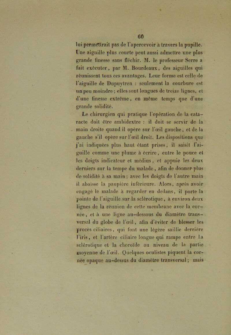 lui permettrait pas de l’apercevoir à travers la pupille, line aiguille plus courte peut aussi admettre une plus grande finesse sans fléchir. M. le professeur Serre a fait exécuter, par M. Bourdeaux, des aiguilles qui réunissent tous ces avantages. Leur forme est celle de l’aiguille de Dupuytren : seulement la courbure est un peu moindre ; elles sont longues de treize lignes, et d’une linesse extrême, en même temps que d’une grande solidité. Le chirurgien qui pratique l’opération de la cata- racte doit être ambidextre : il doit se servir de la main droite quand il opère sur l’œil gauche, et de la gauche s’il opère sur l’œil droit. Les dispositions que j’ai indiquées plus haut étant prises, il saisit l’ai- guille comme une plume à écrire, entre le pouce et les doigts indicateur et médius, et appuie les deux derniers sur la tempe du malade , afin de donner plus de solidité à sa main ; avec les doigts de l’autre main il abaisse la paupière inférieure. Alors, après avoir engagé le malade à regarder en dedans, il porte la pointe de l’aiguille sur la sclérotique , à environ deux lignes de la réunion de celte membrane avec la cer- née , et à une ligne au-dessous du diamètre trans- versal du globe de l’œil, aün d’éviter de blesser les procès ciliaires, qui font une légère saillie derrière l’iris, et l’artère ciliaire longue qui rampe entre la sclérotique et la choroïde au niveau de la partie moyenne de l’œil. Quelques oculistes piquent la cor- née opaque au-dessus du diamètre transversal ; mais