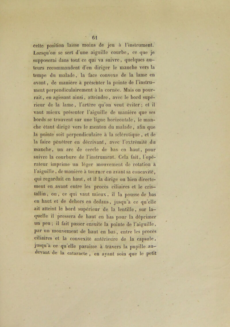 cette position laisse moins de jeu à l’instrument. Lorsqu'on se sert d’une aiguille courbe, ce que je supposerai dans tout ce qui va suivre, quelques au- teurs recommandent d’en diriger le manche vers la tempe du malade, la face convexe de la lame en avant, de manière à présenter la pointe de l’instru- ment perpendiculairement à la cornée. Mais on pour- rait, en agissant ainsi, atteindre, avec le bord supé- rieur de la lame, l’artère qu’on veut éviter; et il vaut mieux présenter l’aiguille de manière que ses bords se trouvent sur une ligne horizontale, le man- che étant dirigé vers le menton du malade, afin que la pointe soit perpendiculaire à la sclérotique , et de la faire pénétrer en décrivant, avec l’extrémité du manche, un arc de cercle de bas en haut, pour suivre la courbure de l’instrument. Cela fait, l'opé- rateur imprime un léger mouvement de rotation «à l’aiguille , de manière à tourner en avant sa concavité, qui regardait en haut, et il la dirige ou bien directe- ment en avant entre les procès ciliaires et le cris- tallin, ou, ce qui vaut mieux, il la pousse de bas en haut et de dehors en dedans, jusqu’à ce quelle ait atteint le bord supérieur de la lentille, sur la- quelle il pressera de haut en bas pour la déprimer un peu; il fait passer ensuite la pointe de l’aiguille, par un mouvement de haut en bas, entre les procès ciliaires et la convexité antérieure de la capsule, jusqu à ce qu elle paraisse à travers la pupille au- devant de la cataracte , en ayant soin que le petit