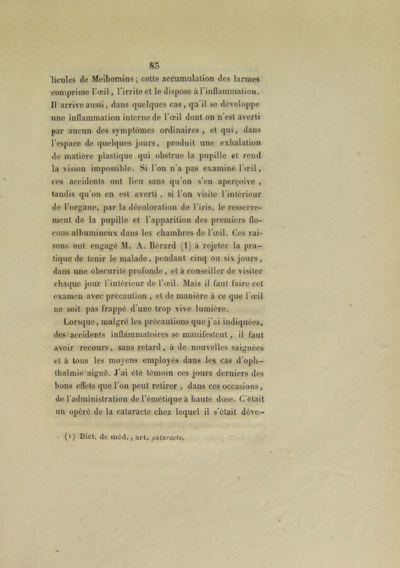 licules de Meibomius ; cette accumulation des larmes comprime l’œil, l’irrite et le dispose à l’inflammation. Il arrive aussi, dans quelques cas, qu’il se développe une inflammation interne de l’œil dont on n'est averti par aucun des symptômes ordinaires , et qui, dans l’espace de quelques jours, produit une exhalation de matière plastique qui obstrue la pupille et rend la vision impossible. Si l’on n’a pas examiné l’œil, ces accidents ont lieu sans qu’on s’en aperçoive , landis qu’on en est averti , si l’on visite l'intérieur de l’organe, par la décoloration de l’iris, le resserre- ment de la pupille et l’apparition des premiers flo- cons albumineux dans les chambres de l’œil. Ces rai- sons ont engagé M. A. Bérard (1) à rejeter la pra- tique de tenir le malade, pendant cinq ou six jours , dans une obscurité profonde, et à conseiller de visiter chaque jour l’intérieur de l’œil. Mais il faut faire cet examen avec précaution , et de manière il ce que l’œil ne soit pas frappé d’une trop vive lumière. Lorsque, malgré les précautions que j’ai indiquées, des accidents inflammatoires se manifestent , il faut avoir recours, sans retard, kde nouvelles saignées et à tous les moyens employés daus les cas d’oph- thalmie aiguë. J’ai été témoin ces jours derniers des bons effets que l’on peut retirer , dans ces occasions, de l’administration de l’émétique à haute dose. C’était un opéré de la cataracte chez lequel il s’était déve^ (i) Dict. de méd., art, cataracte.