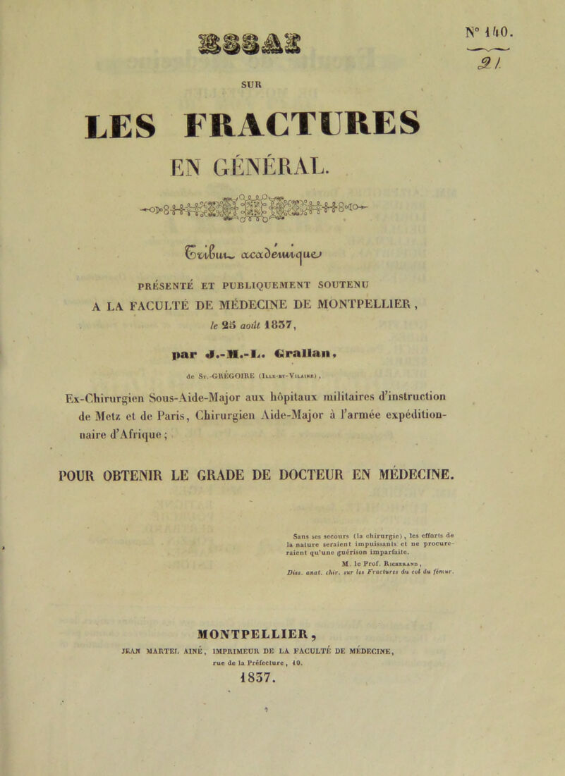 N° UO. SUR LES FRACTURES EN GÉNÉRAL. j-i° :Ffr S Ml Cdw/Cuu. ixcaôe^wicjuej PRÉSENTÉ ET PUBLIQUEMENT SOUTENU A LA FACULTÉ DE MÉDECINE DE MONTPELLIER , le 25 aoilt 1857, par J.-M.-L. Cirallan, de St.-GREGOIRE (Ille-vt-Vilain*) , Ex-Chirurgien Sous-Aide-Major aux hôpitaux militaires d’instruction de Metz et de Paris, Chirurgien Aide-Major à l’armée expédition- naire d’Afrique ; POUR OBTENIR LE GRADE DE DOCTEUR EN MÉDECINE. Sans ses secours (la chirurgie), les efforts de la nalure seraient impuissants et ne procure- raient qu’une guérison imparfaite. M. le Prof. Ricuehand, Dits. anat. chir. sur Us Fractures du cul du fémur. MONTPELLIER, JEAN MARTEL AINE, IMPRIMEUR DE LA FACULTÉ DE MEDECINE, rue de la Préfecture , 40. 1857.