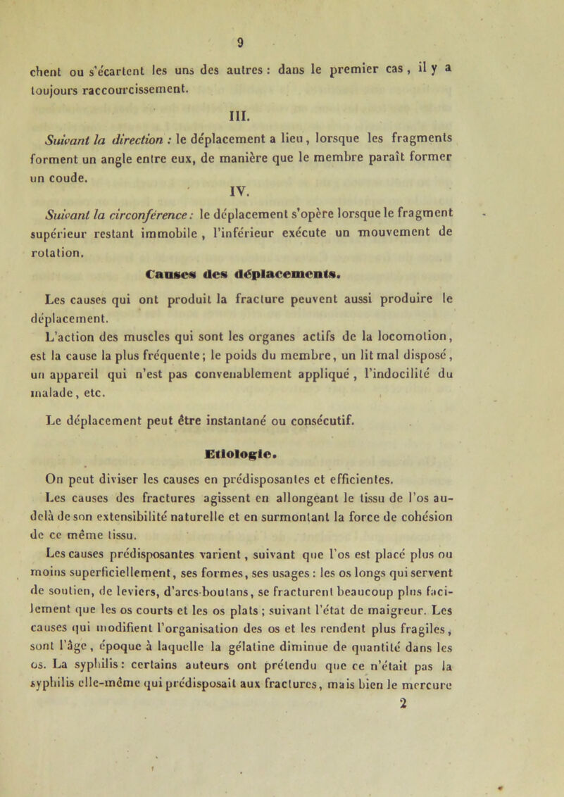 chent ou s'écartent les uns des autres : dans le premier cas , il y a toujours raccourcissement. III. Suivant la direction : le déplacement a lieu , lorsque les fragments forment un angle entre eux, de manière que le membre parait former un coude. IY. Suivant la circonférence : le déplacement s’opère lorsque le fragment supérieur restant immobile , l’inférieur exécute un mouvement de rotation. Causes des déplacements. Les causes qui ont produit la fracture peuvent aussi produire le déplacement. L’action des muscles qui sont les organes actifs de la locomotion, est la cause la plus fréquente; le poids du membre, un lit mal disposé, un appareil qui n’est pas convenablement appliqué , l’indocilité du malade, etc. Le déplacement peut être instantané ou consécutif. Etiologie. On peut diviser les causes en prédisposantes et efficientes. Les causes des fractures agissent en allongeant le tissu de l’os au- delà de son extensibilité naturelle et en surmontant la force de cohésion de ce même tissu. Les causes prédisposantes varient, suivant que l’os est placé plus ou moins superficiellement, ses formes, ses usages : les os longs qui servent de soutien, de leviers, d’arcs boutans, se fracturent beaucoup plus faci- lement que les os courts et les os plats ; suivant l’état de maigreur. Les causes qui modifient l’organisation des os et les rendent plus fragiles, sont l’âge, époque à laquelle la gélatine diminue de quantité dans les os. La syphilis: certains auteurs ont prétendu que ce n’était pas la syphilis elle-même qui prédisposait aux fractures, mais bien le mercure 2