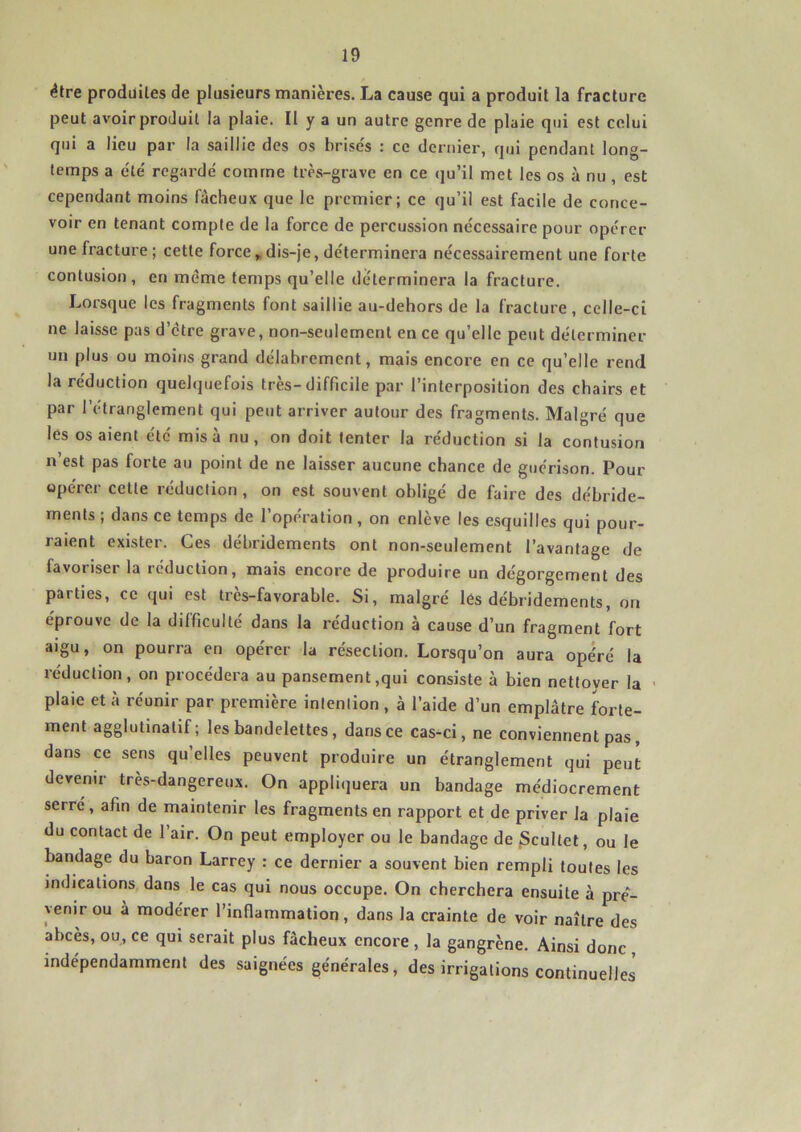 être produites de plusieurs manières. La cause qui a produit la fracture peut avoir produit la plaie. Il y a un autre genre de plaie qui est celui qui a lieu par la saillie des os brises : ce dernier, qui pendant long- temps a été' regardé comme très-grave en ce qu’il met les os à nu , est cependant moins fâcheux que le premier; ce qu’il est facile de conce- voir en tenant compte de la force de percussion nécessaire pour opérer une fracture; cette force , dis-je, déterminera nécessairement une forte contusion, en même temps qu’elle déterminera la fracture. Lorsque les fragments font saillie au-dehors de la fracture, celle-ci ne laisse pas d’être grave, non-seulement en ce qu’elle peut déterminer un plus ou moins grand délabrement, mais encore en ce qu’elle rend la réduction quelquefois très-difficile par l’interposition des chairs et par l’étranglement qui peut arriver autour des fragments. Malgré que les os aient été misa nu, on doit tenter la réduction si la contusion n est pas forte au point de ne laisser aucune chance de guérison. Pour opérer cette réduction, on est souvent obligé de faire des débride- ments ; dans ce temps de l’opération , on enlève les esquilles qui pour- raient exister. Ces débridements ont non-seulement l’avantage de favoriser la réduction, mais encore de produire un dégorgement des parties, ce qui est très-favorable. Si, malgré les débridements, on éprouve de la difficulté dans la réduction à cause d’un fragment fort aigu, on pourra en opérer la résection. Lorsqu’on aura opéré la réduction, on procédera au pansement,qui consiste à bien nettover la plaie et à réunir par première intention, à l’aide d’un emplâtre forte- ment agglutinalif ; les bandelettes , dans ce cas-ci, ne conviennent pas, dans ce sens qu’elles peuvent produire un étranglement qui peut devenir très-dangereux. On appliquera un bandage médiocrement serré, afin de maintenir les fragments en rapport et de priver la plaie du contact de 1 air. On peut employer ou le bandage de Scultet, ou le bandage du baron Larrey : ce dernier a souvent bien rempli toutes les indications dans le cas qui nous occupe. On cherchera ensuite à pré- venir ou à modérer l’inflammation, dans la crainte de voir naître des abcès, ou, ce qui serait plus fâcheux encore , la gangrène. Ainsi donc , indépendamment des saignées générales, des irrigations continuelles