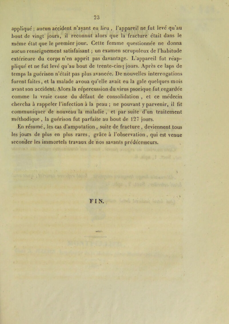 applique ; aucun accident n’ayant eu lieu , l’appareil ne fut levé qu’au bout de vingt jours, il reconnut alors que la fracture était dans le meme état que le premier jour. Cette femme questionnée ne donna aucun renseignement satisfaisant ; un examen scrupuleux de l’habitude extérieure du corps n’en apprit pas davantage. L’appareil fut réap- pliqué et ne fut levé qu’au bout de trente-cinq jours. Après ce laps de temps la guérison n’était pas plus avancée. De nouvelles interrogations furent faites, et la malade avoua qu’elle avait eu la gale quelques mois avant son accident. Alors la répercussion du virus psorique fut regardée comme la vraie cause du défaut de consolidation , et ce médecin chercha à rappeler l’infection à la peau ; ne pouvant y parvenir, il fit communiquer de nouveau la maladie , et par suite d’un traitement méthodique , la guérison fut parfaite au bout de 127 jours. En résumé, les cas d’amputation , suite de fracture , deviennent tous les jours de plus en plus rares, grâce à l’observation, qui est venue seconder les immortels travaux de nos savants prédécesseurs. \ FIN. . ». *