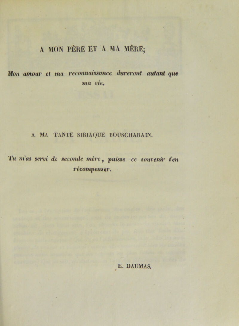 A MON PÈRE ET A MA MÈRE; Mon amour et ma reconnaissance dureront autant que ma vie• A MA TANTE SIRIAQUE BOUSCHARAIN. Tu m'as servi de seconde mère, puisse ce souvenir t’en récompenser. E. DAUMAS.