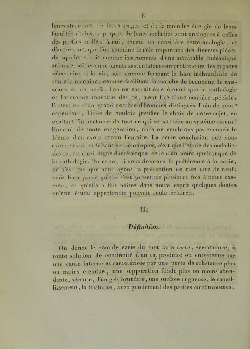 G leurs structure, de leurs usages et de la moindre énergie de leur» facultés vitales, la plupart de leurs maladies sont analogues à celle» des parties molles. Aussi, quand on considère cette analogie, et d’autre part, tpic l’on examine le rôle important des diverses pièces du squelette, soit comme instruments d’une admirable mécanique animale, soit comme agents suslentaleurs ou protecteurs des organes nécessaires à la vie, sçit cninrae formant la base inébranlable de toute la machine , comme facilitant la marche de beaucoup de vais- seaux et de nerfs, l’on ne saurait être étonné que la pathologie et. l’anatomie morbide des os, aient fixé d’une manière spéciale, l’attention d’un grand nombre d’hommes distingués. Loin de nous’ cependant, 1 idée de vouloir justifier le choix de notre sujet, en exaltant l’importance de tout ce qui se rattache au système osseux f Ennemi de loule exagération, nous ne voudrions pas encourir le blâme d’en avoir connu l’empire. La seule conclusion que nous avons en vue, en faisant ces remarques, c’est que l’étude des maladies des os , est aus-i digne d’intérêt que celle d’un point quelconque de la pathologie. Du reste, si nous donnons la préférence à la carie, ce n’est pas que nous ayons la prétention de rien dire de neuf; mais bien parce qu’elle s’est présentée plusieurs fois à notre exa- men , et qu’cllc a fait naître dans noire esprit quelques doutes qu’une é ude approfondie pouvait seule éclaircir. Définition. On donne le nom de carie du mot latin curies, vermoulure, à toute solution de continuité d’un os, produite ou entretenue par une cause interne et caractérisée par une perle de substance plus ou moins étendue , une suppuration fétide plus ou moins abon- dante, séreuse, d’un gris brunâtre, une surface rugueuse, le ramol- lissement, la friabilité, avec gonflement des parties circonvoisines.