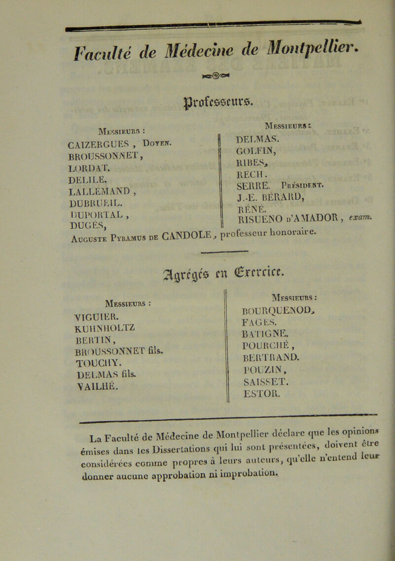 Faculté de Médecine de Montpellier. professeurs. Messieurs : CAIZERGUES , Doyen. BROÜSSONjNET , fi LORD AT. DELIEE. LALLEMAND , DUBROEIL. DUPORTAL, I DOGÉ.S, Il Auguste Pyramus de CANDOLE .» pi Messieurs t DELMAS. GOLF1N, RIRES, REÇU. SERRE. Président. J.-E. BÉRARD, RÉNÉ. RISUENO d’AMADOR , exam. ofesseur honoraire. agrées en Cmcirc. Messieurs : VI GU 1ER. RUUNIiOLTZ bertin, broussonnet fils. TOUCUY. DELMAS fils. vailhé. Messieurs : BOURQLENOD, FAGES. BA I IGNE. FOURCHÉ, BERTRAND. POU ZI N, SAISSET. ESTOR. La Faculté Je Médecine de Montpellier déclare cpie les opimons émises dans les Dissertations qui lui sont présentées, don eut eu e considérées comme propres à leurs auteurs, qu'elle nenten donner aucune approbation ni improbation.