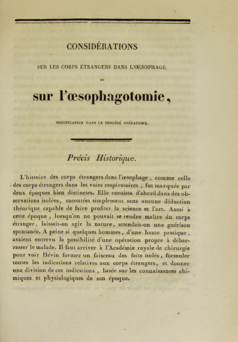 CONSIDÉRATIONS SUR LES CORPS ÉTRANGERS DANS L’OESOPHAGE ST sur Fœsophagotomie, MOOIFICATlOn DAMS LE PROCÉDÉ OPÉBATOUtE* Précis Historique. L’hisiolie des corps étrangers dans rœsopbage , comme celle »des corps étrangers dans les vo-ies respiratoires , fut marquée par deux époques bien distinctes. Elle consista d’abord dans des ob- servations isolées, racontées simplement sans aucune déduction théorique capable de faire profiter la science et l’art. Aussi à cette époque , lorsqu’on ne pouvait se rendre maître du corps étranger, laissait-on agir la nature,, aiiendait-on une guérison spontanée. A peine si quelques hommes,, d’une haute pratique , avaient entrevu la possibilité- d’une opération; propre à débar- rasser le malade. Il faut arriver à l’Académie royale de chirurgie pourvoir Hévin former un faisceau des faits isolés, formuler toutes les indications relatives aux corps, étrangers, et donner une division de ces indications ,. basée sur les connaissances chi- miques et physiologiques de son époque.