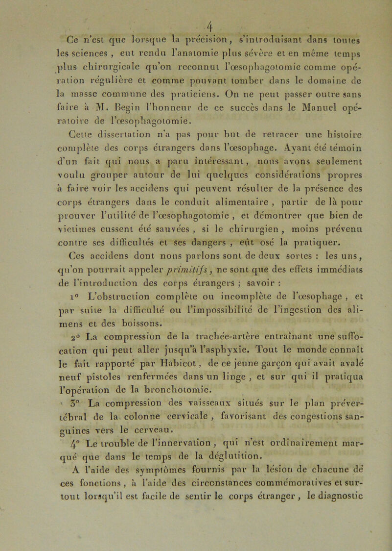 Ce n’est que lorsque la pre'cision, s’introduisant dans toutes les sciences , eut rendu l’anatomie plus sévère et en même temps plus chirurgicale qu’on reconnut rœsopliagotomie comme opé- ration régulière et comme pouvant tomber dans le domaine de la masse commune des praiieiens. On ne peut passer outre sans faire à M. Begin l’honneur de ce succès dans le Manuel opé- ratoire de l’oesophagotomie. Cette dissertation n'a pas pour but de retracer une histoire complète des corps étrangers dans l’oesophage. Ayant été témoin d’un fait qui nous a paru intéressant, nous avons seulement voulu grouper autour de lui quelques considérations propres à faire voir les accidens qui peuvent résulter de la présence des corps étrangers dans le conduit alimentaire , partir de là pour prouver l’inilité de l’oesophagotomie , et démontrer que bien de victimes eussent été sauvées, si le chirurgien, moins prévenu contre ses difficultés et ses dangers , eût osé la pratiquer. Ces accidens dont nous parlons sont de deux sortes: les uns, qu’on pourrait appeler primitifs, ne sont que des effets immédiats de l’introduction des corps étrangers ; savoir : 1° L’obstruction complète ou incomplète de l’oesophage , et par suite la difficulté ou l’impossibilité de l’ingestion des ali- inens et des boissons. 2° La compression de la trachée-artère entraînant une suffo- cation qui peut aller jusqu’à l’asphyxie. Tout le monde connaît le fait rapporté par Habicot, de ce jeune garçon qui avait avalé neuf pistoles renfermées dans un linge , et sur qui il pratiqua l’opération de la bronchotomie. ' 5° La compression des vaisseaux situés sur le plan préver- tébral de la colonne cervicale , favorisant des congestions san- cuines vers le cerveau. O 4° Le trouble de l’innervation , qui n’est ordinairement mar- qué que dans le temps de la déglutition. A l’aide des symptômes fournis par la lésion de chacune dé ces fonctions, à l’aide des circonstances commémoratives et sur- tout lorsqu’il est facile de sentir le corps étranger, le diagnostic