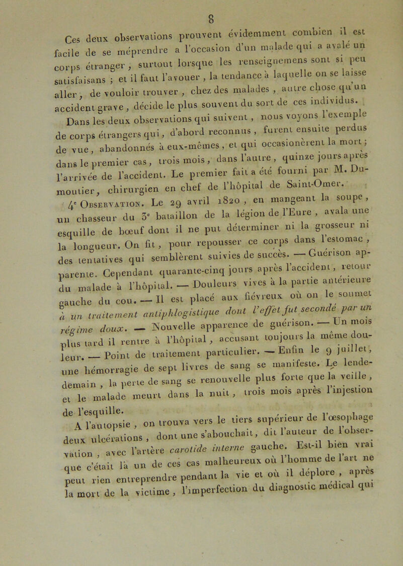 Ces deux observalions prouvent évidemment combien il est facile de se méprendre a l'occasion d’on malade qui a avale un corps étranger , surtout lorsque les renscigneinens sont si peu satislaisans ; et il faut l’avouer , la tendance à laquelle on se laisse aller, de vouloir trouver , chez des malades , autre chose qtt un accident grave , décide le plus souvent du sort de ces individus. Dans les deux observations qui suivent , nous voyons exeinp e de corps étrangers qui, d'abord reconnus, furent ensuite perdus de vue, abandonnés à eux-mêmes , et qui occasioneient la mort ; dans le premier cas , trois mois , dans l'autre , quinze l'arrivée de l'accident. Le premier fait a ete fourni pai M. D moulier, chirurgien en chef de l'hôpital de Saint-Omer. 4-Observxtiox. Le 29 avril 1820, eu mangeant la soupe, nu chasseur du 3* bataillon de la légion de 1 Eure , avala une esquille de boeuf dont il ne put déterminer ni la grosseur ni la longueur. On fit , pour repousser ce corps dans l eslomac , des teiuatives qui semblèrent suivies de succès.— Guérison ap- narenie. Cependant quarante-cinq jours apres 1 accident, letotu du malade à l’bôpital. — Douleurs vives à la partie anterieure gauche du cou.-Il est placé aux fiévreux où on le soumet ! un ,raüe,nent anUphlosUU,,ue dont l’effet fut seconde par un régime doux. — Kouvelle apparence de guérison. — Dn mois plus tard il rentre à l'hôpital, accusant tou)Ouisla meme dou- leur. — Point de traitement particulier. — Enfin le 9 |uillet, une hémorragie de sept livres de sang sa manifeste. %e leiide- demain , la perte de sang se renouvelle plus forte cjue la veille , et le malade meurt dans la nuit, trois mois apres 1 in,estiou de l’esquille. , . i v ^ A l'autopsie , on trouva vers le tiers supérieur de I cesophage deux ulcérations, dont une s'abouchait, dit 1 auteur de 1 ohser- vation , avec l'artère carotide interne gauche. Est-il bien viai que c'était la un de ces cas malheureux ou 1 homme de lait ne peut rien entreprendre pendant la vie et où il ia mort de la victime , l'imperfection du diagnostic medical qui