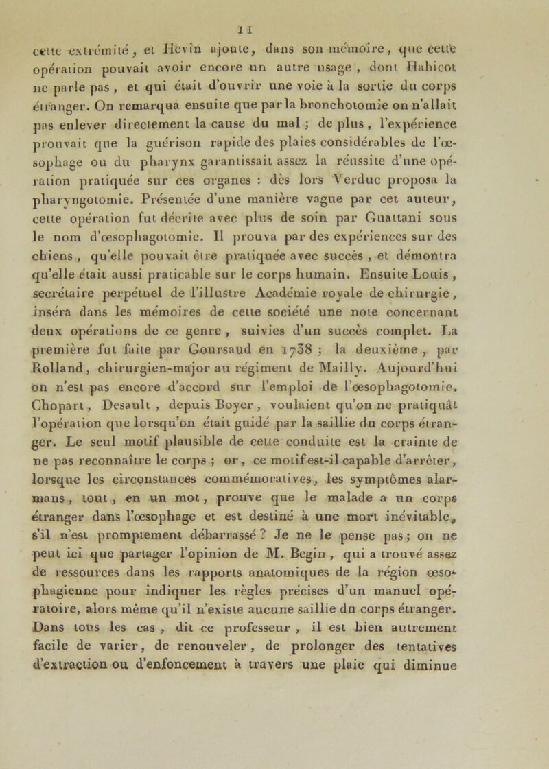 c«ue exlremilé, el Jlevin ajouie, dans son mémoire, que ceitfe opération pouvait avoir encore un autre usage , dont Hubicoi ne parle pas , et qui était d’ouvrir une voie à la sortie du corps étranger. On remarqua ensuite que parla bronchotomie on n’allait pas enlever directement la cause du mal; déplus, l’expérience prouvait que la guérison rapide des plaies considérables de l’oe- sophage ou du pharynx garantissait assez la réussite d’une opé- ration pratiquée sur ces organes : dès lors Verduc proposa la pharyngotomie. Présentée d’une manière vague par cet auteur, cette opération fut décrite avec plus de soin par Guattani sous le nom d’œsophagotomie. Il prouva par des expériences sur des chiens , qu’elle pouvait être pratiquée avec succès , et démontra qu’elle était aussi praticable sur le corps humain. Ensuite Louis , secrétaire perpétuel de l’illustre Académie royale de chirurgie, inséra dans les mémoires de cette société une note concernant deux opérations de ce genre , suivies d’un succès complet. La première fut faite par Goursaud en 1738 ; la deuxième , par Rolland, chirurgien-major au régiment de Mailly. Aujourd’hui on n’est pas encore d’accord sur l’emploi de l’œsophagotomie. Chopart, Desault , depuis Boyer , voulaient qu’on ne pratiquât l’opération que lorsqu’on était guidé par la saillie du corps étran- ger. Le seul motif plausible de cette conduite est la crainte de ne pas reconnaître le corps ; or, ce motif est-il capable d’arrêter, lorsque les circonstances commémoratives, les symptômes alar- mans, tout, en un mol, prouve que le malade a un corps étranger dans l’œsophage et est destiné à une mort inévitable, s’il n’est promptement débarrassé ? Je ne le pense pas ; on ne peut ici que partager l’opinion de M. Begin , qui a trouvé assez de ressources dans les rapports anatomiques de la région œso* phagienne pour indiquer les règles précises d’un manuel opér ratoire, alors même qu’il n’existe aucune saillie du corps étranger. Dans tous les cas , dit ce professeur , il est bien autrement facile de varier, de renouveler, de prolonger des tentatives d’extraction ou d’enfoncement à travers une plaie qui diminue