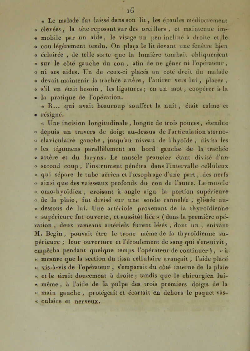 « Le malade fui laissé dans son lit, les épaules médiocrement « élevées, la lêie reposant sur des oreillers, et maintenue im- « mobile par un aide, le visage un peu incliné à droite etjle « cou légèrement tendu. On plaça le lit devant une fenêtre bien « éclairée , de telle sorte que la lumière tombait obliquenirent « sur le côté gaucbe du cou , afin de ne gêner ni l’opérateur, « ni ses aides. Ün de ceux-ci placés au coté droit du malade « devait maintenir la trachée artère, l’attirer vers lui , placer , « s’il en était besoin , les ligatures ; en un mot, coopérer à la • la pratique de l’opération. « R... qui avait beaucoup souffert la nuit , était calme et « résigné. « Une incision longitudinale, longue de trois pouces,, étendue « depuis un travers de doigt au-dessus de l’articulation sterno- « claviculaire gauche , jusqu’au niveau de l’hyoïde , divisa les « les tégumens parallèlement au bord gauche de la trachée « artère et du larynx. Le muscle peaucier étant divisé d’un « second coup, l’instrument pénétra dans l’intervalle celluleux « qui sépare le tube aérien et l’oesophage d’une part, des nerfs « ainsi que des vaisseaux profonds du cou de l’autre. Le muscle « omo-hyoïdien , croisant à angle aigu la portion supérieure « de la plaie, fut divisé sur une sonde cannelée , glissée au- « dessous de lui. Une artériole provenant de la thyroïdienne U supérieure fut ouverte, et aussitôt liée» (dans la première opé- ration , deux rameaux artériels furent lésés , dont un , suivant M. Begin , pouvait être le tronc même de la thyroïdienne su- périeure ; leur ouverture et l’écoulement de sang qui s’ensuivit, empêcha pendant quelque temps l’opérateur de continuer ) , « à « mesure que la section du tissu cellulaire avançait , l’aide placé « vis-à-vis de l’opérateur, s’emparait du côté interne de la plaie « et le tirait doucement à droite; tandis que le chirurgien lui- « même , à l’aide de la pulpe des trois premiers doigts de la « main gauche , protégeait et écartait eu dehors le paquet vas- « culaire et nerveux.