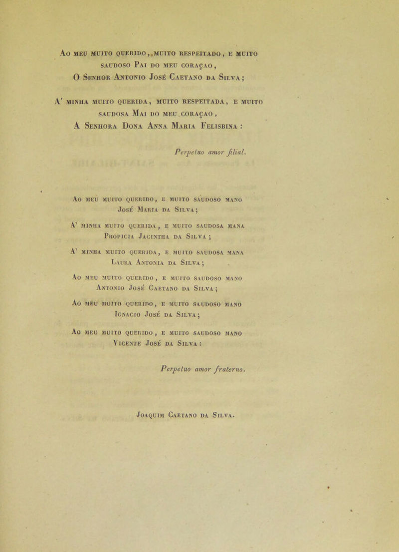 Ao MEÜ MUITO QüERIDO,,MÜITO UESPEITADO , E MUITO SAUDOSO PaI do MEÜ CORAÇAO , O Senhor Antonio José Caetano da Silva ; A’ MINUA MUITO QUERIDA, MÜITO RESPEITADA, E MÜITO SAUDOSA Mai do meü.coraçao, A Senuora Dona Anna Maria Felisbina : Perpétua amor filial. Ao MEÜ MUITO QUERIDO, E MUITO SAUDOSO MANO José Maria da Silva; A’ MINUA MUITO gUERlDA , E MUITO SAUDOSA MANA Propicia Jacintiia da Silva ; A’ MINIIA MUITO QUERIDA, E MUITO SAUDOSA MANA Laura Antonia da Silva; Ao MEU MUITO QUERIDO, E MUITO SAUDOSO MANO Antonio José Caetano da Silva; Ao MEU MUITO QUERIDO, E MUITO SAUDOSO MANO Ignacio José da Silva; Ao MEU MUITO QUERIDO, E MUITO SAUDOSO MANO ViCENTE José da Silva: Perpétua amor fraterno.