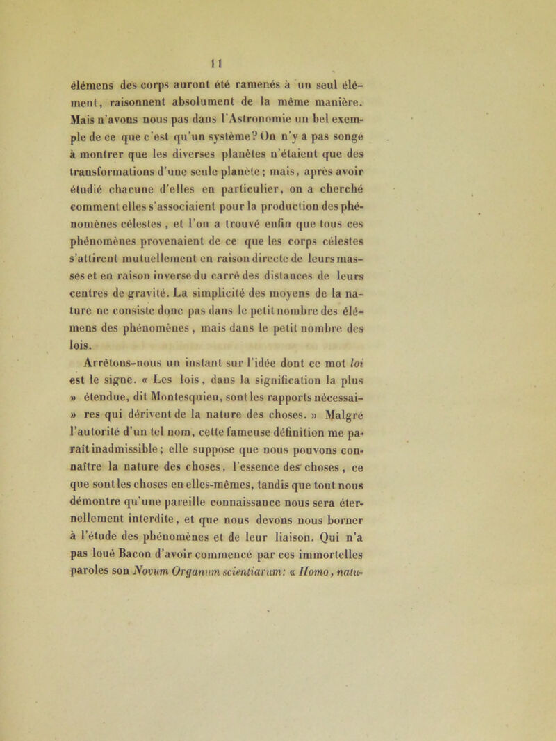 élémens des corps auront été ramenés à un seul élé- ment, raisonnent absolument de la même manière. Mais n’avons nous pas dans l’Astronomie un bel exem- ple de ce que c’est qu’un système? On n’y a pas songé à montrer que les diverses planètes n’étaient que des transformations d’une seule planète; mais, après avoir étudié chacune d’elles en particulier, on a cherché comment elles s’associaient pour la production des phé- nomènes célestes , et l’on a trouvé enfin que tous ces phénomènes provenaient de ce que les corps célestes s’attirent mutuellement en raison directe de leurs mas- ses et eu raison inverse du carré des distances de leurs centres de gravité. La simplicité des moyens de la na- ture ne consiste donc pas dans le petit nombre des élé- meus des phénomènes , mais dans le petit nombre des lois. Arrêtons-nous un instant sur l’idée dont ce mot loi est le signe. « Les lois, daus la signification la plus » étendue, dit Montesquieu, sont les rapports nécessai- » res qui dérivent de la nature des choses. » Malgré l’autorité d’un tel nom, cette fameuse définition me pa- raît inadmissible ; elle suppose que nous pouvons con- naître la nature des choses, l’essence des choses, ce que senties choses en elles-mêmes, tandis que tout nous démontre qu’une pareille connaissance nous sera éter- nellement interdite, et que nous devons nous borner à l’étude des phénomènes et de leur liaison. Qui n’a pas loué Bacon d’avoir commencé par ces immortelles paroles son Novum Organnm scit'nliarim: « Homo, natu-