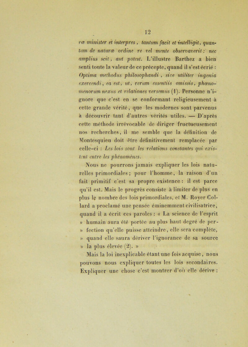 rœ minister et interpres , tantum facit et inteUigit, quan- tum de nalurœ ordine re vcl mente observaverit : nec amplius scit, aut potest. L’illustre Barthez a bien senti toute la valeur de ce précepte, quand il s’est écrié : Oplima methodus philosophandi , sive Militer ingénia exercendi, ea est, ut, rerum essenliis omissis, phœno- menorumnexus et relaliones versemus (1). Personne n’i- gnore que c’est en se conformant religieusement à cette grande vérité, que les modernes sont parvenus à découvrir tant d’autres vérités utiles. — D’après cette méthode irrévocable de diriger fructueusement nos recherches, il me semble que la définition de Montesquieu doit être définitivement remplacée par celle-ci : Les lois sont les relations constantes qui exis- tent entre les phénomènes. Nous ne pourrons jamais expliquer les lois natu- relles primordiales ; pour l’homme, la raison d’un fait primitif c’est sa propre existence : il est parce qu’il est. Mais le progrès consiste à limiter de plus en plus Iç nombre des lois primordiales, et M. Royer Col- lard a proclamé une pensée éminemment civilisatrice, quand il a écrit ces paroles : « La science de l’esprit » humain aura été portée au plus haut degré de per- » fection qu’elle puisse atteindre, elle sera complète, » quand elle saura dériver l’ignorance de sa source » la plus élevée (2). » Mais la loi inexplicable étant une fois acquise, nous pouvons nous expliquer toutes les lois secondaires. Expliquer une chose c’est montrer d’où elle dérive :